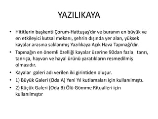 YAZILIKAYA
• Hititlerin başkenti Çǰܳ-Hattuşaş’dır ve buranın en büyük ve
en etkileyici kutsal mekanı, şehrin dışında yer alan, yüksek
kayalar arasına saklanmış Yazılıkaya Açık Hava Tapınağı’dır.
• Tapınağın en önemli özelliği kayalar üzerine 90dan fazla tanrı,
tanrıça, hayvan ve hayal ürünü yaratıkların resmedilmiş
olmasıdır.
• Kayalar galeri adı verilen iki girintiden oluşur.
• 1) Büyük Galeri (Oda A) Yeni Yıl kutlamaları için kullanılmıştı.
• 2) Küçük Galeri (Oda B) Ölü Gömme Ritualleri için
kullanılmıştır
 