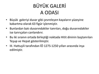 BÜYÜK GALERİ
A ODASI
• Büyük galeriyi duvar gibi çevreleyen kayaların yüzeyine
kabartma olarak 63 figür işlenmiştir.
• Bunlardan batı duvarındakiler tanrıları, doğu duvarındakiler
ise tanrıçaları canlandırır.
• Bu iki sıranın ortada birleştiği noktada Hitit dininin baştanrıları
Teşup ve Hepat gösterilmiştir.
• III. Hattuşili tarafından İÖ 1275-1250 yılları arasında inşa
edilmiştir.
 