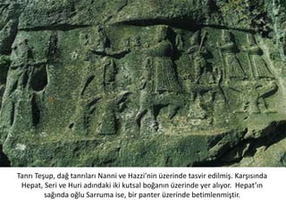 Tanrı Teşup, dağ tanrıları Nanni ve Hazzi’nin üzerinde tasvir edilmiş. Karşısında
Hepat, Seri ve Huri adındaki iki kutsal boğanın üzerinde yer alıyor. Hepat’ın
sağında oğlu Sarruma ise, bir panter üzerinde betimlenmiştir.
 