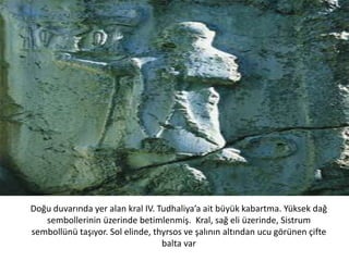 Doğu duvarında yer alan kral IV. Tudhaliya’a ait büyük kabartma. Yüksek dağ
sembollerinin üzerinde betimlenmiş. Kral, sağ eli üzerinde, Sistrum
sembollünü taşıyor. Sol elinde, thyrsos ve şalının altından ucu görünen çifte
balta var
 
