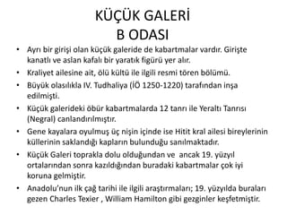 KÜÇÜK GALERİ
B ODASI
• Ayrı bir girişi olan küçük galeride de kabartmalar vardır. Girişte
kanatlı ve aslan kafalı bir yaratık figürü yer alır.
• Kraliyet ailesine ait, ölü kültü ile ilgili resmi tören bölümü.
• Büyük olasılıkla IV. Tudhaliya (İÖ 1250-1220) tarafından inşa
edilmişti.
• Küçük galerideki öbür kabartmalarda 12 tanrı ile Yeraltı Tanrısı
(Negral) canlandırılmıştır.
• Gene kayalara oyulmuş üç nişin içinde ise Hitit kral ailesi bireylerinin
küllerinin saklandığı kapların bulunduğu sanılmaktadır.
• Küçük Galeri toprakla dolu olduğundan ve ancak 19. yüzyıl
ortalarından sonra kazıldığından buradaki kabartmalar çok iyi
koruna gelmiştir.
• Anadolu’nun ilk çağ tarihi ile ilgili araştırmaları; 19. yüzyılda buraları
gezen Charles Texier , William Hamilton gibi gezginler keşfetmiştir.
 