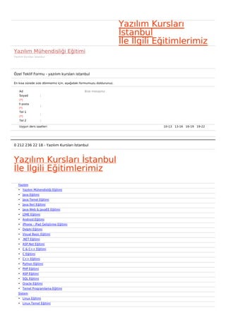 Yazılım Kursları
                                                                     İstanbul
                                                                     İle İlgili Eğitimlerimiz
Yazılım Mühendisliği Eğitimi
Yazılım Kursları İstanbul




Özel Teklif Formu - yazılım kursları istanbul

En kısa sürede size dönmemiz için, aşağıdaki formumuzu doldurunuz.

    Ad                                        Bize mesajınız
    Soyad            :
    (*)
    E-posta
                     :
    (*)
    Tel 1
                     :
    (*)
    Tel 2            :

    Uygun ders saatleri                                                          10-13   13-16   16-19   19-22  




0 212 236 22 18 - Yazılım Kursları İstanbul



Yazılım Kursları İstanbul
İle İlgili Eğitimlerimiz
   Yazılım
   • Yazılım Mühendisliği Eğitimi
   • Java Eğitimi
   • Java Temel Eğitimi
   • Java İleri Eğitimi
   • Java Web & JavaEE Eğitimi
   • J2ME Eğitimi
   • Android Eğitimi
   • iPhone - iPad Geliştirme Eğitimi
   • Delphi Eğitimi
   • Visual Basic Eğitimi
   • .NET Eğitimi
   • ASP.Net Eğitimi
   • C & C++ Eğitimi
   • C Eğitimi
   • C++ Eğitimi
   • Python Eğitimi
   • PHP Eğitimi
   • ASP Eğitimi
   • SQL Eğitimi
   • Oracle Eğitimi
   • Temel Programlama Eğitimi
   Sistem
   • Linux Eğitimi
   • Linux Temel Eğitimi
 