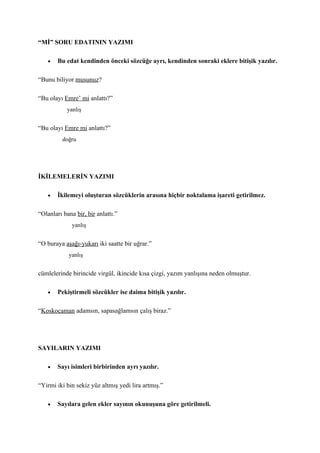 “Mİ” SORU EDATININ YAZIMI

    •   Bu edat kendinden önceki sözcüğe ayrı, kendinden sonraki eklere bitişik yazılır.

“Bunu biliyor musunuz?

“Bu olayı Emre’ mi anlattı?”
            yanlış


“Bu olayı Emre mi anlattı?”
          doğru




İKİLEMELERİN YAZIMI

    •   İkilemeyi oluşturan sözcüklerin arasına hiçbir noktalama işareti getirilmez.

“Olanları bana bir, bir anlattı.”
              yanlış


“O buraya aşağı-yukarı iki saatte bir uğrar.”
            yanlış


cümlelerinde birincide virgül, ikincide kısa çizgi, yazım yanlışına neden olmuştur.

    •   Pekiştirmeli sözcükler ise daima bitişik yazılır.

“Koskocaman adamsın, sapasağlamsın çalış biraz.”




SAYILARIN YAZIMI

    •   Sayı isimleri birbirinden ayrı yazılır.

“Yirmi iki bin sekiz yüz altmış yedi lira artmış.”

    •   Sayılara gelen ekler sayının okunuşuna göre getirilmeli.
 