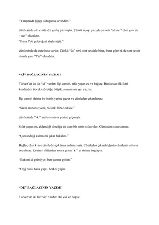 “Yarışmada 6'ıncı olduğuma sevindim.”

cümlesinde altı çizili söz yanlış yazmıştır. Çünkü sayıyı yazıyla yazsak “altıncı” olur yani ek
“-ncı” olacaktır.
“Bana 3'de geleceğini söylemişti.”

cümlesinde de ekte hata vardır. Çünkü “üç” sözü sert sessizle biter, buna göre ek de sert sessiz
olmalı yani “3'te” olmalıdır.




“Kİ” BAĞLACININ YAZIMI

Türkçe’de üç tür “ki” vardır: İlgi zamiri, sıfat yapan ek ve bağlaç. Bunlardan ilk ikisi
kendinden önceki sözcüğe bitişik, sonuncusu ayrı yazılır.

İlgi zamiri daima bir ismin yerine geçer ve cümleden çıkarılamaz.

“Sizin arabanız yeni, bizimki biraz eskice.”

cümlesinde “-ki” araba isminin yerine geçmiştir.

Sıfat yapan ek, eklendiği sözcüğe ait olan bir ismin sıfatı olur. Cümleden çıkarılamaz.

“Çantandaki kalemleri çıkar bakalım.”

Bağlaç olan ki ise cümlede açıklama anlamı verir. Cümleden çıkarıldığında cümlenin anlamı
bozulmaz. Çekimli fiillerden sonra gelen “ki” ler daima bağlaçtır.

“Baktım ki gelmiyor, ben yanına gittim.”

“O ki bunu bana yaptı, herkes yapar.




“DE” BAĞLACININ YAZIMI

Türkçe’de iki tür “de” vardır: Hal eki ve bağlaç.
 