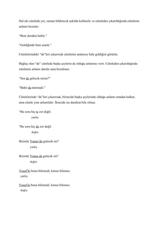 Hal eki cümlede yer, zaman bildirecek şekilde kullanılır ve cümleden çıkarıldığında cümlenin
anlamı bozulur.

“Beni durakta bekle.”

“Geldiğinde beni arardı.”

Cümlelerindeki “de”leri çıkarırsak cümlenin anlamsız hale geldiğini görürüz.

Bağlaç olan “de” cümlede başka şeylerin de olduğu anlamını verir. Cümleden çıkarıldığında
cümlenin anlamı daralır ama bozulmaz.

“Sen de gelecek misin?”

“Baktı da tanımadı.”

Cümlelerinde “de”leri çıkarırsak, birincide başka şeylerinde olduğu anlamı ortadan kalkar,
ama cümle yine anlamlıdır. İkincide ise daralma bile olmaz.

“Bu soru hiç te zor değil.
           yanlış


"Bu soru hiç de zor değil.
           doğru


Bizimle Yunus’da gelecek mi?
          yanlış


Bizimle Yunus da gelecek mi?
          doğru


Yusuf’ki bunu bilemedi, kimse bilemez.
 yanlış


Yusuf ki bunu bilemedi, kimse bilemez.
 doğru
 
