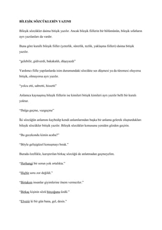 BİLEŞİK SÖZCÜKLERİN YAZIMI

Bileşik sözcükler daima bitişik yazılır. Ancak bileşik fiillerin bir bölümünün, bileşik sıfatların
ayrı yazılanları da vardır.

Buna göre kurallı bileşik fiiller (yeterlik, sürerlik, tezlik, yaklaşma fiilleri) daima bitişik
yazılır.

“gelebilir, gidiverdi, bakakaldı, düşeyazdı”

Yardımcı fiille yapılanlarda isim durumundaki sözcükte ses düşmesi ya da türemesi oluyorsa
bitişik, olmuyorsa ayrı yazılır.

“yolcu etti, sabretti, hissetti”

Anlamca kaynaşmış bileşik fiillerin ise kimileri bitişik kimileri ayrı yazılır belli bir kuralı
yoktur.

“Dalga geçme, vazgeçme”

İki sözcüğün anlamını kaybedip kendi anlamlarından başka bir anlama gelerek oluşturdukları
bileşik sözcükler bitişik yazılır. Bileşik sözcükler konusunu yeniden gözden geçirin.

“Bu gecekondu kimin acaba?”

“Böyle gelişigüzel konuşmayı bırak.”

Burada özellikle, karıştırılan birkaç sözcüğü de anlatmadan geçmeyelim.

“Herhangi bir sorun yok ortalıkta.”

“Hiçbir soru zor değildi.”

“Birtakım insanlar giyimlerine önem vermezler.”

“Birkaç kişinin sözü birçoğunu üzdü.”

“Elverir ki bir gün bana, gel, desin.”
 