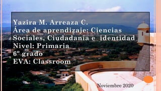 Yazira M. Arreaza C.
Área de aprendizaje: Ciencias
Sociales, Ciudadanía e identidad
Nivel: Primaria
6º grado
EVA: Classroom
Noviembre 2020
 