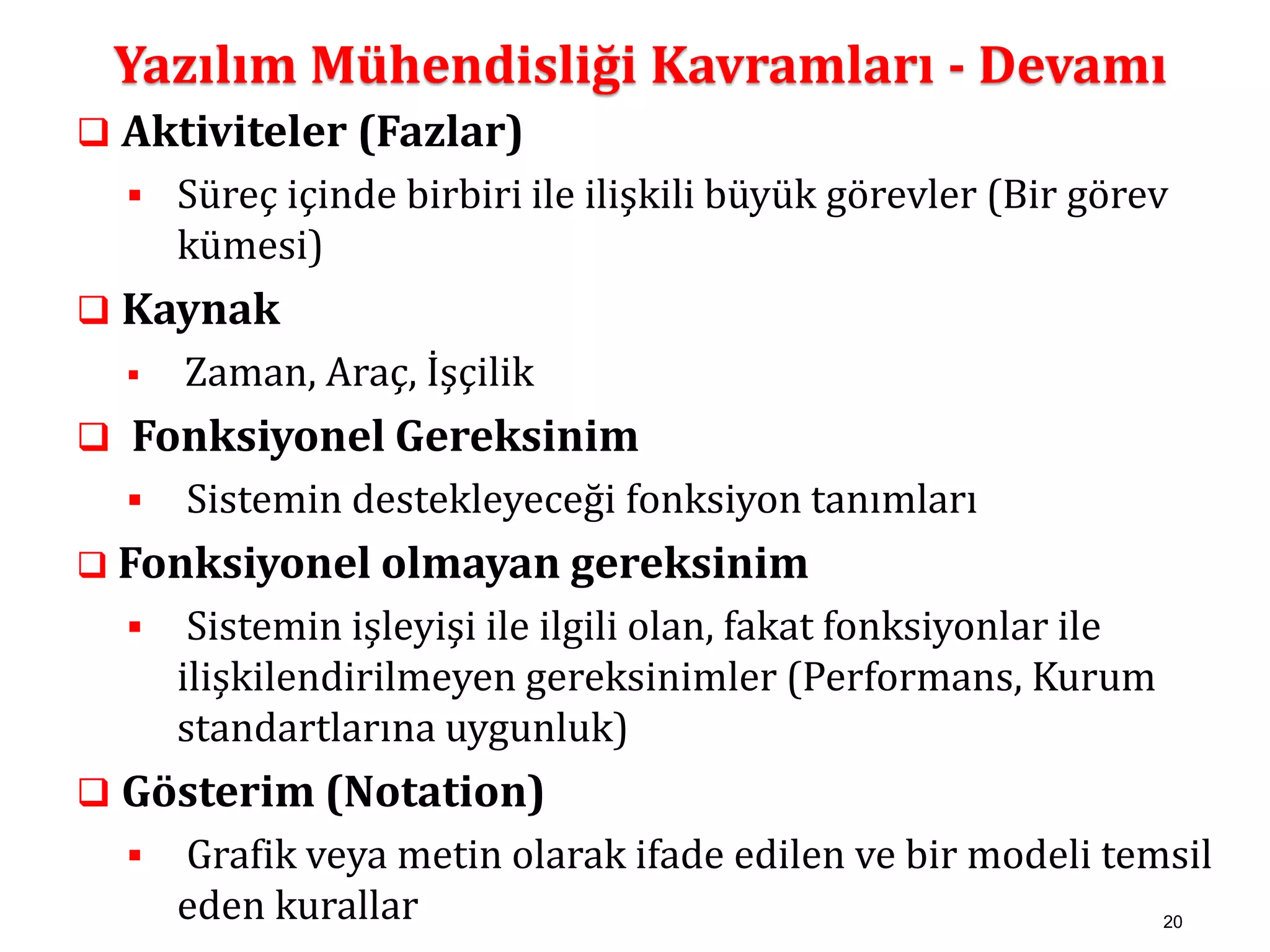 Yazılım Mühendisliği Kavramları - Devamı 
20 
 Aktiviteler (Fazlar) 
 Süreç içinde birbiri ile ilişkili büyük görevler (Bir görev 
kümesi) 
 Kaynak 
 Zaman, Araç, İşçilik 
 Fonksiyonel Gereksinim 
 Sistemin destekleyeceği fonksiyon tanımları 
 Fonksiyonel olmayan gereksinim 
 Sistemin işleyişi ile ilgili olan, fakat fonksiyonlar ile 
ilişkilendirilmeyen gereksinimler (Performans, Kurum 
standartlarına uygunluk) 
 Gösterim (Notation) 
 Grafik veya metin olarak ifade edilen ve bir modeli temsil 
eden kurallar 
 