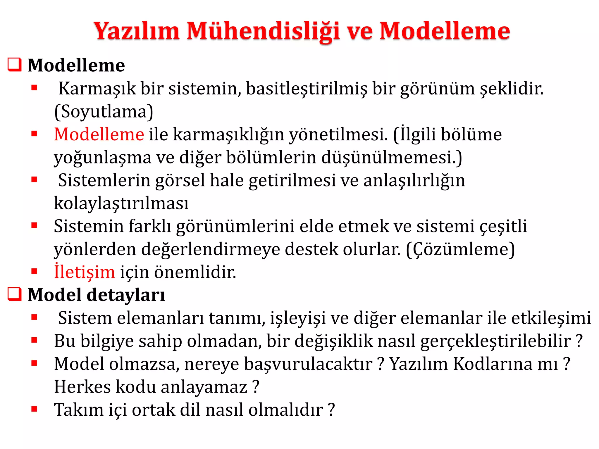 Yazılım Mühendisliği ve Modelleme 
 Modelleme 
 Karmaşık bir sistemin, basitleştirilmiş bir görünüm şeklidir. 
(Soyutlama) 
 Modelleme ile karmaşıklığın yönetilmesi. (İlgili bölüme 
yoğunlaşma ve diğer bölümlerin düşünülmemesi.) 
 Sistemlerin görsel hale getirilmesi ve anlaşılırlığın 
kolaylaştırılması 
 Sistemin farklı görünümlerini elde etmek ve sistemi çeşitli 
yönlerden değerlendirmeye destek olurlar. (Çözümleme) 
 İletişim için önemlidir. 
 Model detayları 
 Sistem elemanları tanımı, işleyişi ve diğer elemanlar ile etkileşimi 
 Bu bilgiye sahip olmadan, bir değişiklik nasıl gerçekleştirilebilir ? 
 Model olmazsa, nereye başvurulacaktır ? Yazılım Kodlarına mı ? 
Herkes kodu anlayamaz ? 
 Takım içi ortak dil nasıl olmalıdır ? 
 