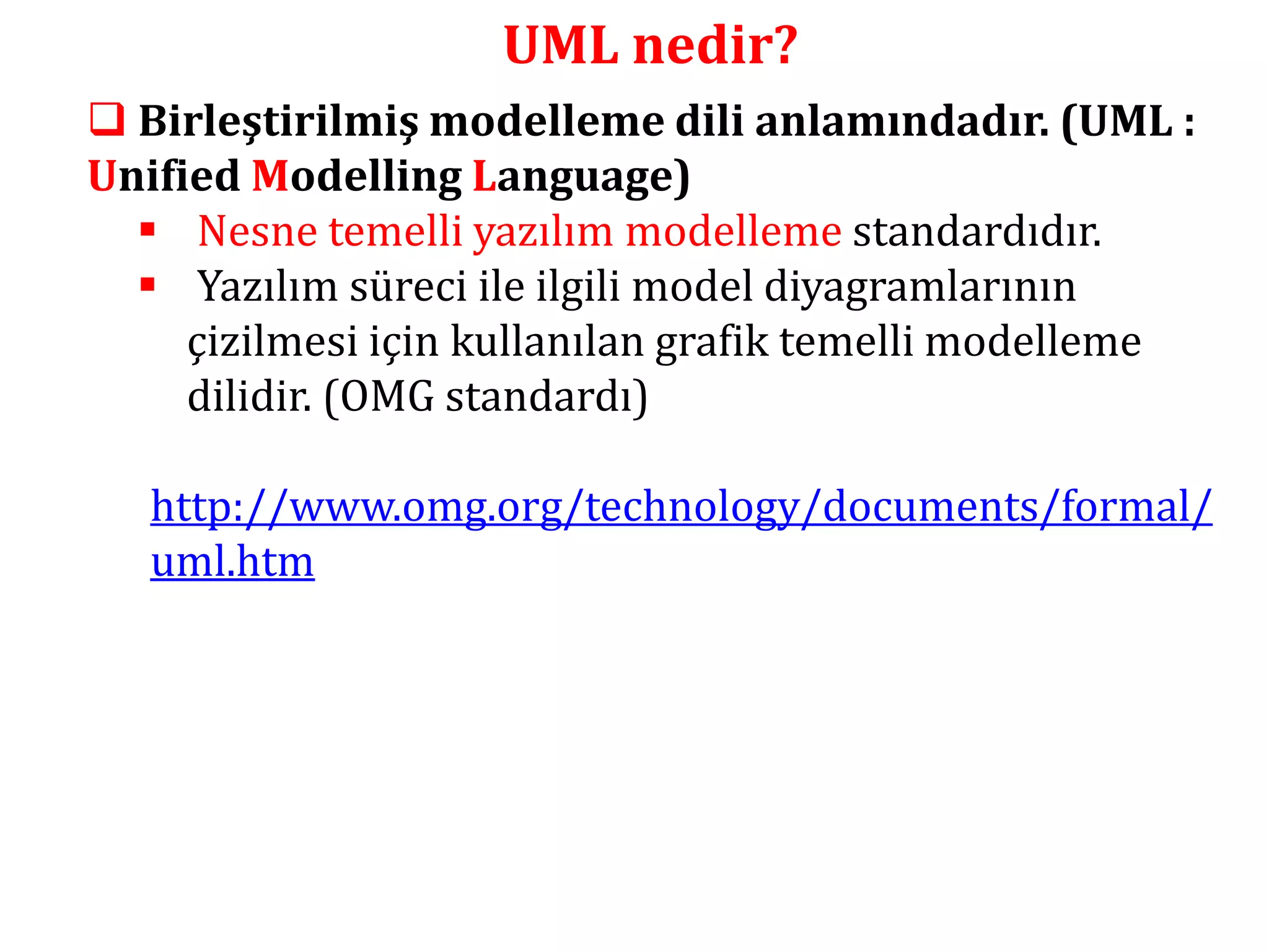 UML nedir? 
 Birleştirilmiş modelleme dili anlamındadır. (UML : 
Unified Modelling Language) 
 Nesne temelli yazılım modelleme standardıdır. 
 Yazılım süreci ile ilgili model diyagramlarının 
çizilmesi için kullanılan grafik temelli modelleme 
dilidir. (OMG standardı) 
http://www.omg.org/technology/documents/formal/ 
uml.htm 
 