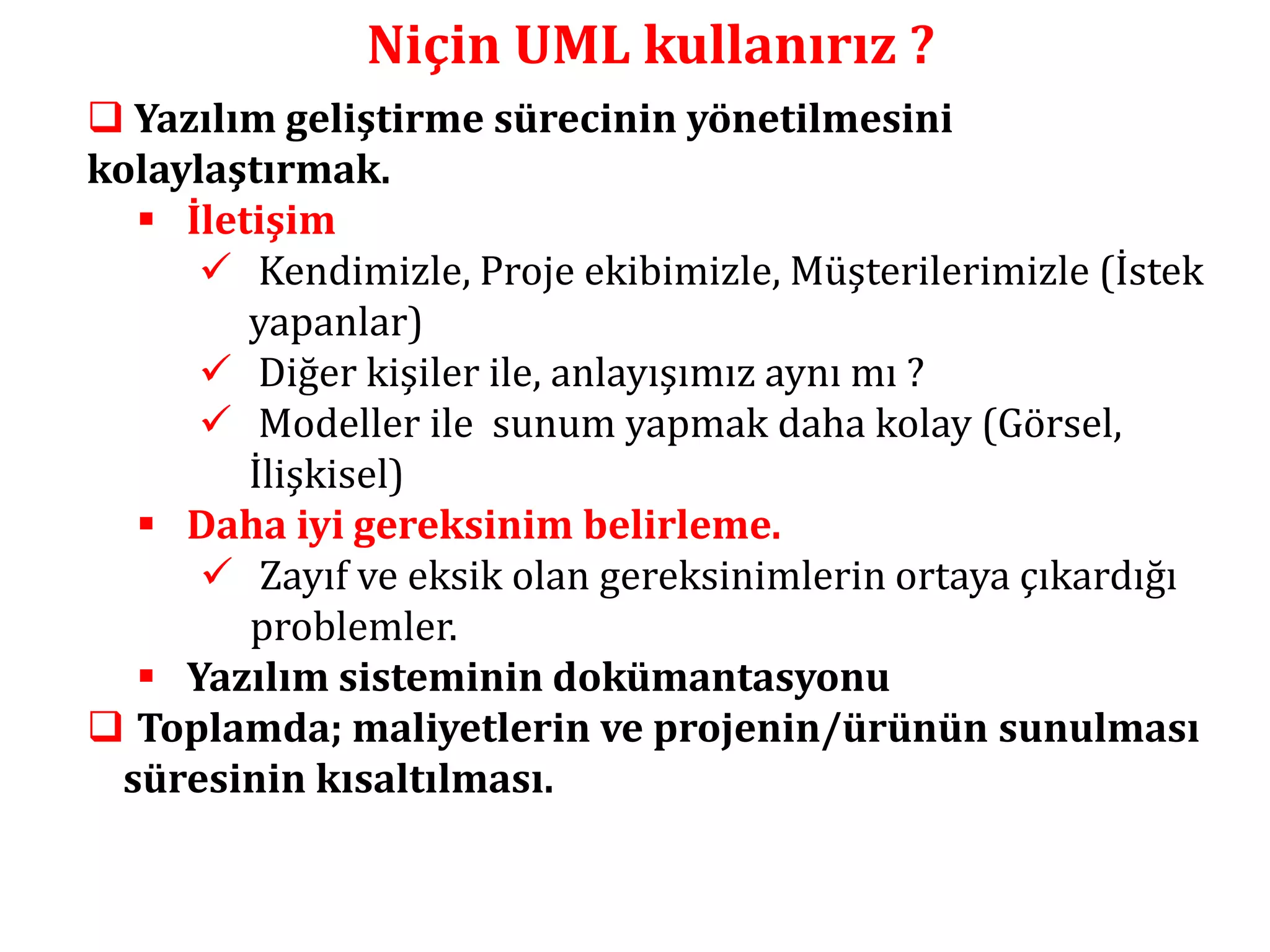 Niçin UML kullanırız ? 
 Yazılım geliştirme sürecinin yönetilmesini 
kolaylaştırmak. 
 İletişim 
 Kendimizle, Proje ekibimizle, Müşterilerimizle (İstek 
yapanlar) 
 Diğer kişiler ile, anlayışımız aynı mı ? 
 Modeller ile sunum yapmak daha kolay (Görsel, 
İlişkisel) 
 Daha iyi gereksinim belirleme. 
 Zayıf ve eksik olan gereksinimlerin ortaya çıkardığı 
problemler. 
 Yazılım sisteminin dokümantasyonu 
 Toplamda; maliyetlerin ve projenin/ürünün sunulması 
süresinin kısaltılması. 
 
