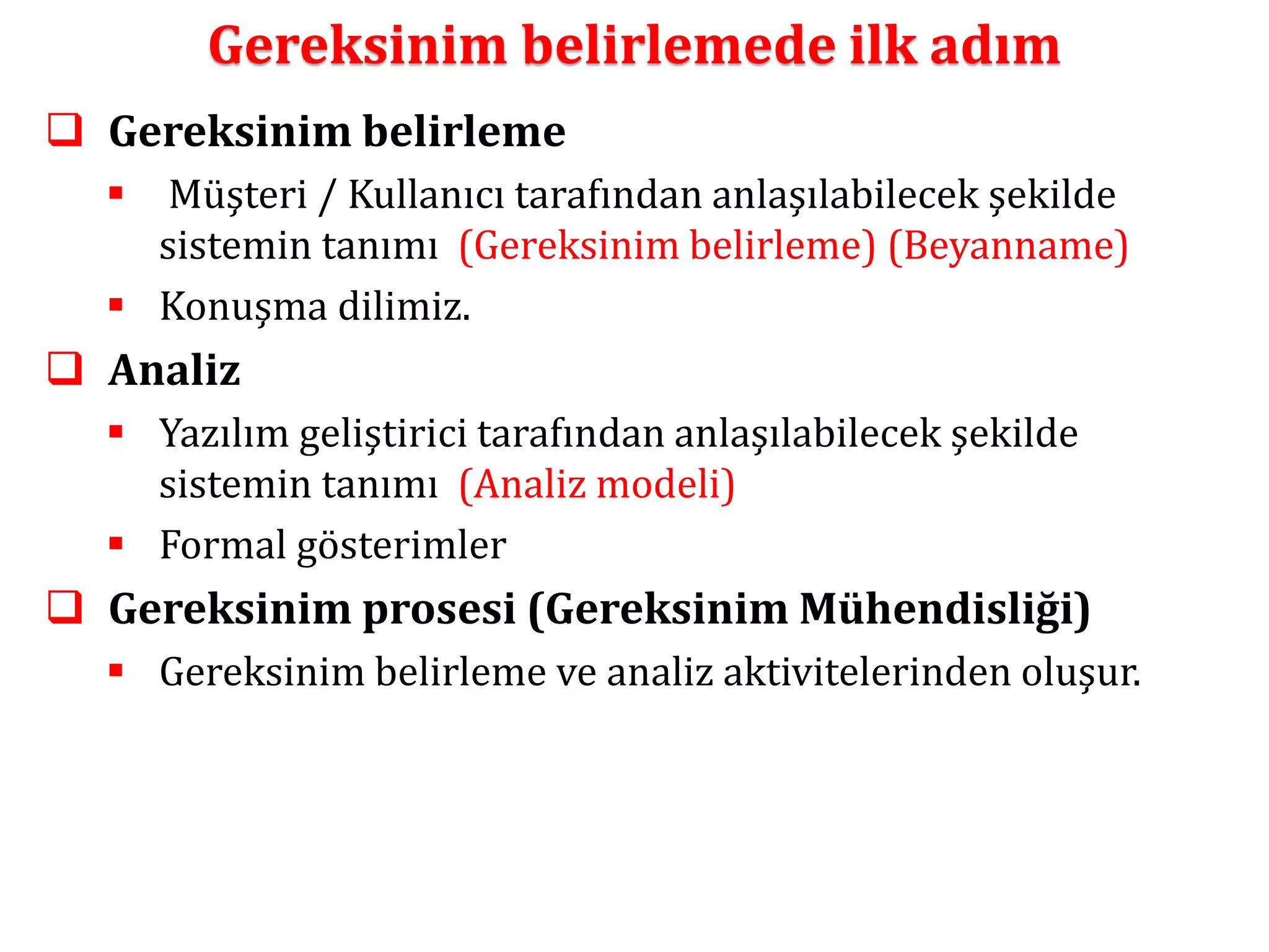 Gereksinim belirlemede ilk adım 
 Gereksinim belirleme 
 Müşteri / Kullanıcı tarafından anlaşılabilecek şekilde 
sistemin tanımı (Gereksinim belirleme) (Beyanname) 
 Konuşma dilimiz. 
 Analiz 
 Yazılım geliştirici tarafından anlaşılabilecek şekilde 
sistemin tanımı (Analiz modeli) 
 Formal gösterimler 
 Gereksinim prosesi (Gereksinim Mühendisliği) 
 Gereksinim belirleme ve analiz aktivitelerinden oluşur. 
 