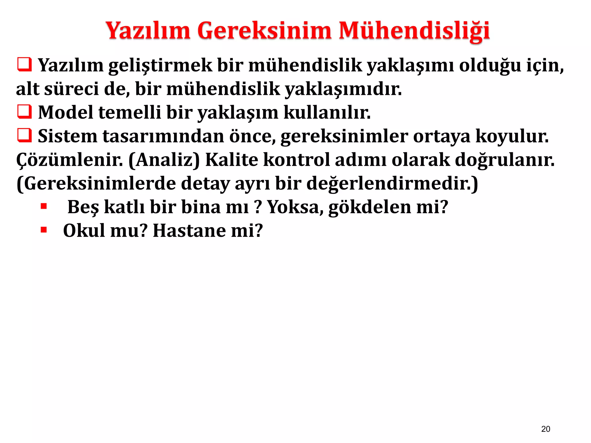 20 
Yazılım Gereksinim Mühendisliği 
 Yazılım geliştirmek bir mühendislik yaklaşımı olduğu için, 
alt süreci de, bir mühendislik yaklaşımıdır. 
 Model temelli bir yaklaşım kullanılır. 
 Sistem tasarımından önce, gereksinimler ortaya koyulur. 
Çözümlenir. (Analiz) Kalite kontrol adımı olarak doğrulanır. 
(Gereksinimlerde detay ayrı bir değerlendirmedir.) 
 Beş katlı bir bina mı ? Yoksa, gökdelen mi? 
 Okul mu? Hastane mi? 
 