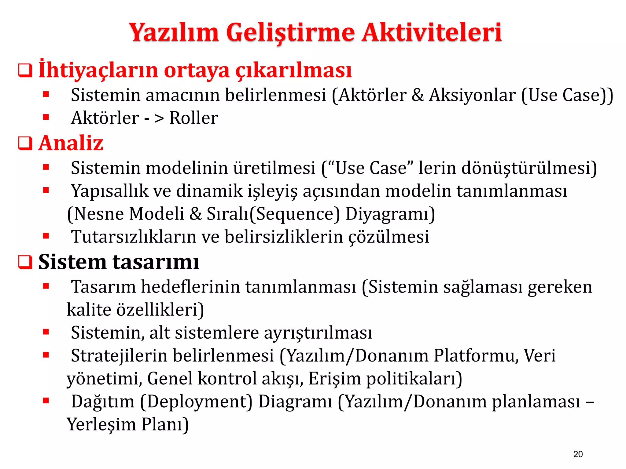 20 
Yazılım Geliştirme Aktiviteleri 
 İhtiyaçların ortaya çıkarılması 
 Sistemin amacının belirlenmesi (Aktörler & Aksiyonlar (Use Case)) 
 Aktörler - > Roller 
 Analiz 
 Sistemin modelinin üretilmesi (“Use Case” lerin dönüştürülmesi) 
 Yapısallık ve dinamik işleyiş açısından modelin tanımlanması 
(Nesne Modeli & Sıralı(Sequence) Diyagramı) 
 Tutarsızlıkların ve belirsizliklerin çözülmesi 
 Sistem tasarımı 
 Tasarım hedeflerinin tanımlanması (Sistemin sağlaması gereken 
kalite özellikleri) 
 Sistemin, alt sistemlere ayrıştırılması 
 Stratejilerin belirlenmesi (Yazılım/Donanım Platformu, Veri 
yönetimi, Genel kontrol akışı, Erişim politikaları) 
 Dağıtım (Deployment) Diagramı (Yazılım/Donanım planlaması – 
Yerleşim Planı) 
 