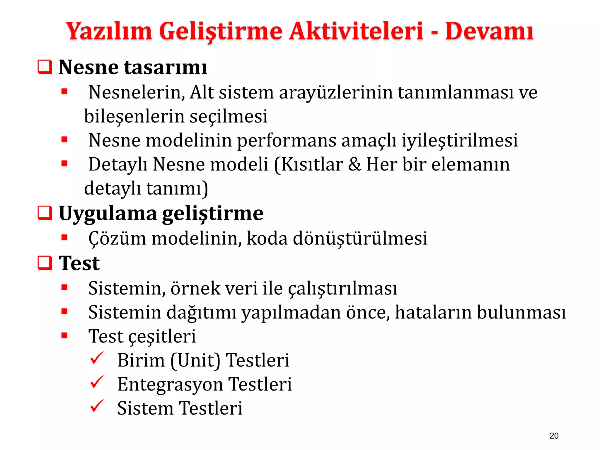 20 
Yazılım Geliştirme Aktiviteleri - Devamı 
 Nesne tasarımı 
 Nesnelerin, Alt sistem arayüzlerinin tanımlanması ve 
bileşenlerin seçilmesi 
 Nesne modelinin performans amaçlı iyileştirilmesi 
 Detaylı Nesne modeli (Kısıtlar & Her bir elemanın 
detaylı tanımı) 
 Uygulama geliştirme 
 Çözüm modelinin, koda dönüştürülmesi 
 Test 
 Sistemin, örnek veri ile çalıştırılması 
 Sistemin dağıtımı yapılmadan önce, hataların bulunması 
 Test çeşitleri 
 Birim (Unit) Testleri 
 Entegrasyon Testleri 
 Sistem Testleri 
 