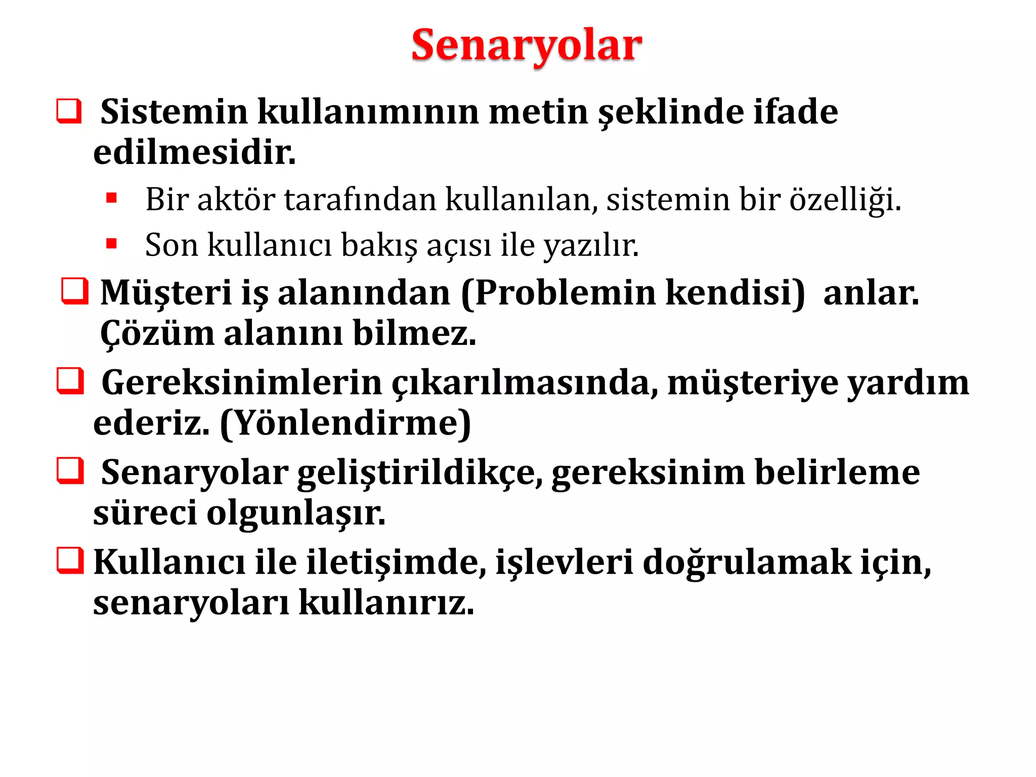 Senaryolar 
 Sistemin kullanımının metin şeklinde ifade 
edilmesidir. 
 Bir aktör tarafından kullanılan, sistemin bir özelliği. 
 Son kullanıcı bakış açısı ile yazılır. 
 Müşteri iş alanından (Problemin kendisi) anlar. 
Çözüm alanını bilmez. 
 Gereksinimlerin çıkarılmasında, müşteriye yardım 
ederiz. (Yönlendirme) 
 Senaryolar geliştirildikçe, gereksinim belirleme 
süreci olgunlaşır. 
 Kullanıcı ile iletişimde, işlevleri doğrulamak için, 
senaryoları kullanırız. 
 