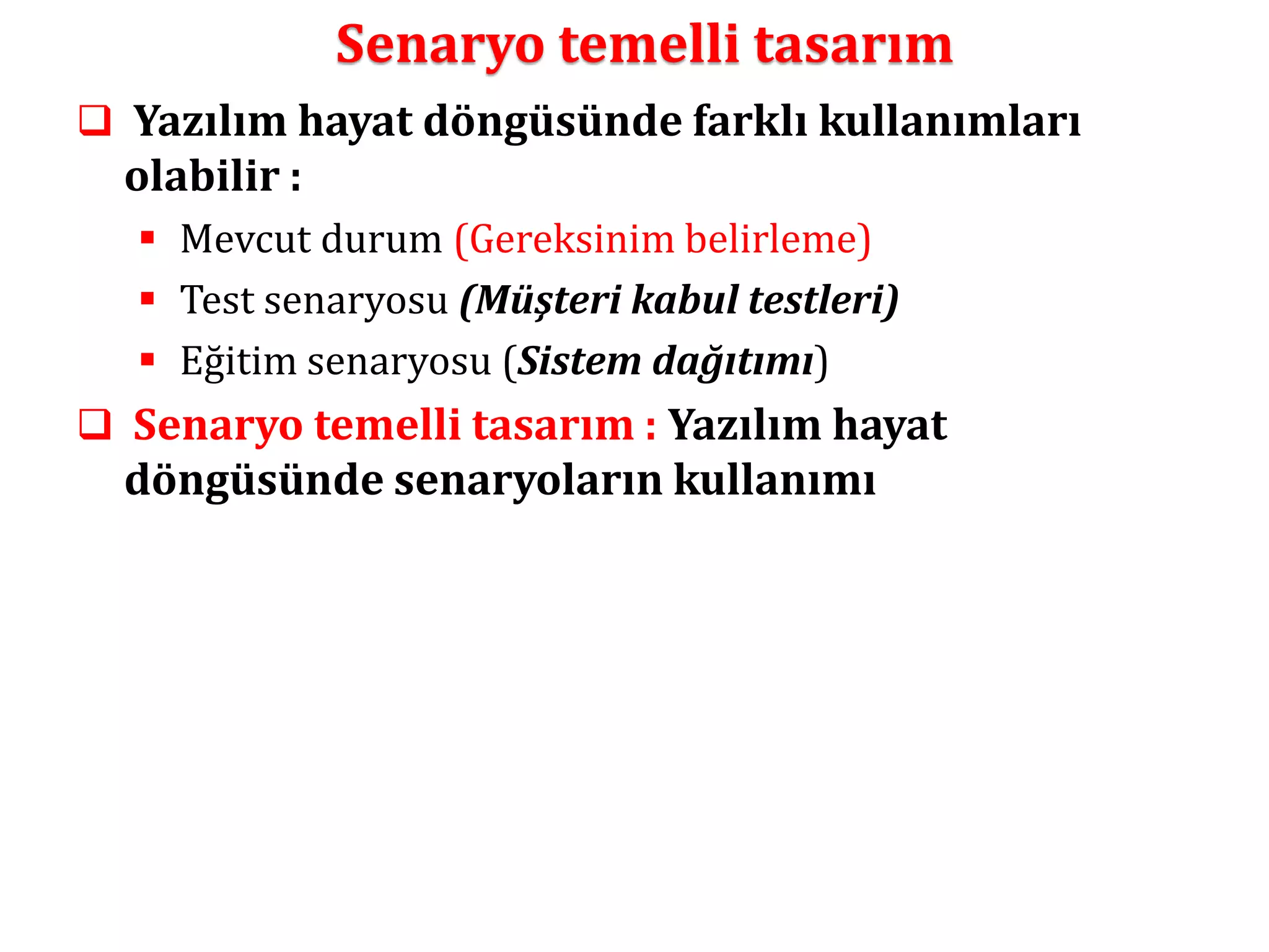 Senaryo temelli tasarım 
 Yazılım hayat döngüsünde farklı kullanımları 
olabilir : 
 Mevcut durum (Gereksinim belirleme) 
 Test senaryosu (Müşteri kabul testleri) 
 Eğitim senaryosu (Sistem dağıtımı) 
 Senaryo temelli tasarım : Yazılım hayat 
döngüsünde senaryoların kullanımı 
 