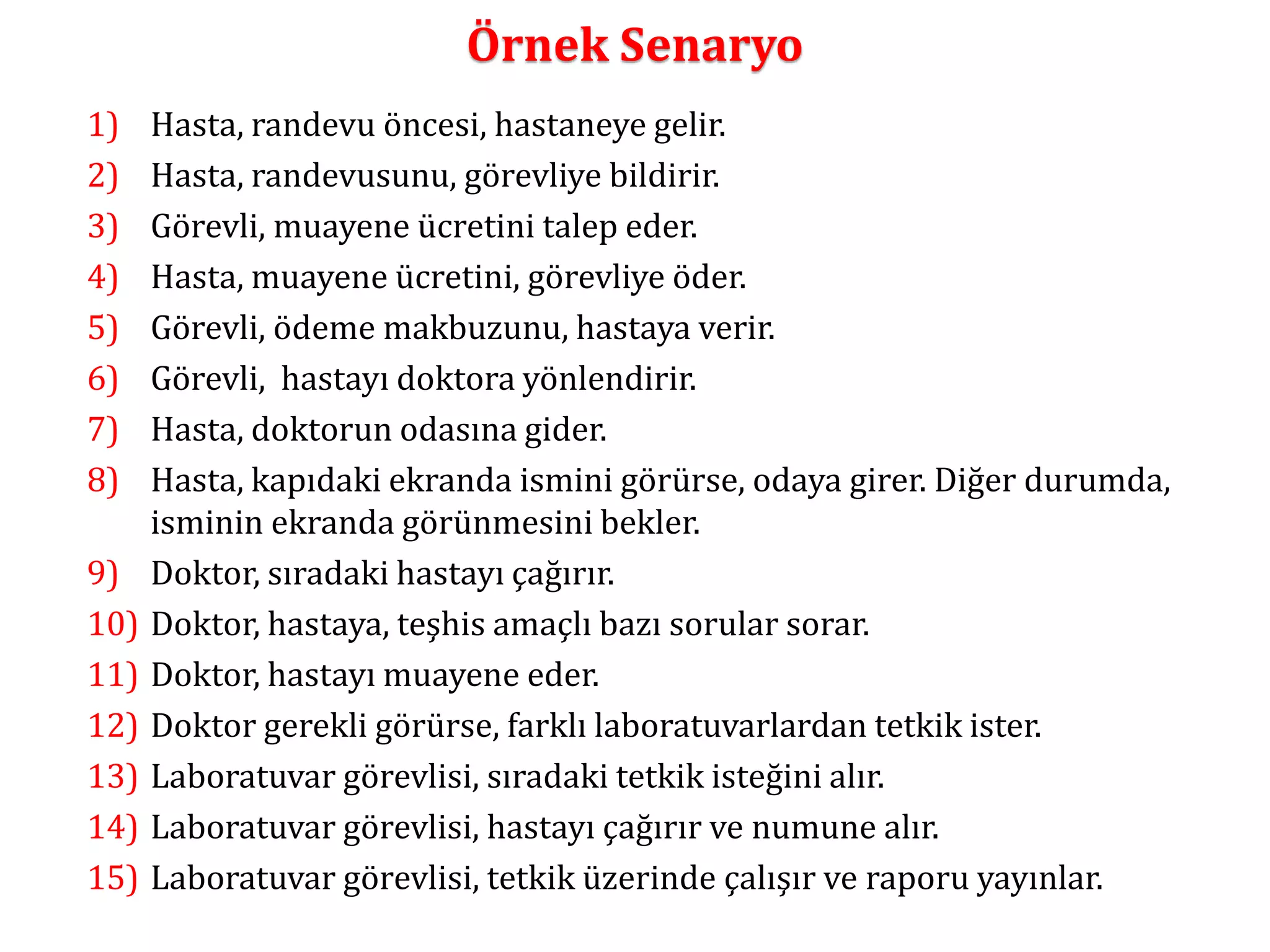 Örnek Senaryo 
1) Hasta, randevu öncesi, hastaneye gelir. 
2) Hasta, randevusunu, görevliye bildirir. 
3) Görevli, muayene ücretini talep eder. 
4) Hasta, muayene ücretini, görevliye öder. 
5) Görevli, ödeme makbuzunu, hastaya verir. 
6) Görevli, hastayı doktora yönlendirir. 
7) Hasta, doktorun odasına gider. 
8) Hasta, kapıdaki ekranda ismini görürse, odaya girer. Diğer durumda, 
isminin ekranda görünmesini bekler. 
9) Doktor, sıradaki hastayı çağırır. 
10) Doktor, hastaya, teşhis amaçlı bazı sorular sorar. 
11) Doktor, hastayı muayene eder. 
12) Doktor gerekli görürse, farklı laboratuvarlardan tetkik ister. 
13) Laboratuvar görevlisi, sıradaki tetkik isteğini alır. 
14) Laboratuvar görevlisi, hastayı çağırır ve numune alır. 
15) Laboratuvar görevlisi, tetkik üzerinde çalışır ve raporu yayınlar. 
 