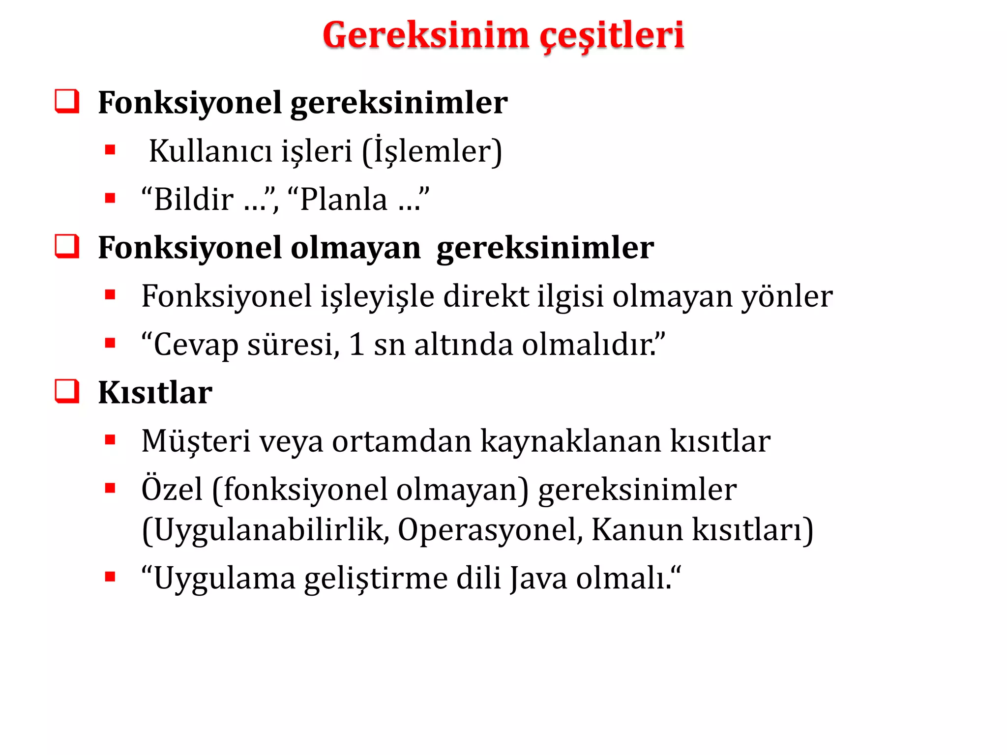 Gereksinim çeşitleri 
 Fonksiyonel gereksinimler 
 Kullanıcı işleri (İşlemler) 
 “Bildir …”, “Planla …” 
 Fonksiyonel olmayan gereksinimler 
 Fonksiyonel işleyişle direkt ilgisi olmayan yönler 
 “Cevap süresi, 1 sn altında olmalıdır.” 
 Kısıtlar 
 Müşteri veya ortamdan kaynaklanan kısıtlar 
 Özel (fonksiyonel olmayan) gereksinimler 
(Uygulanabilirlik, Operasyonel, Kanun kısıtları) 
 “Uygulama geliştirme dili Java olmalı.“ 
 