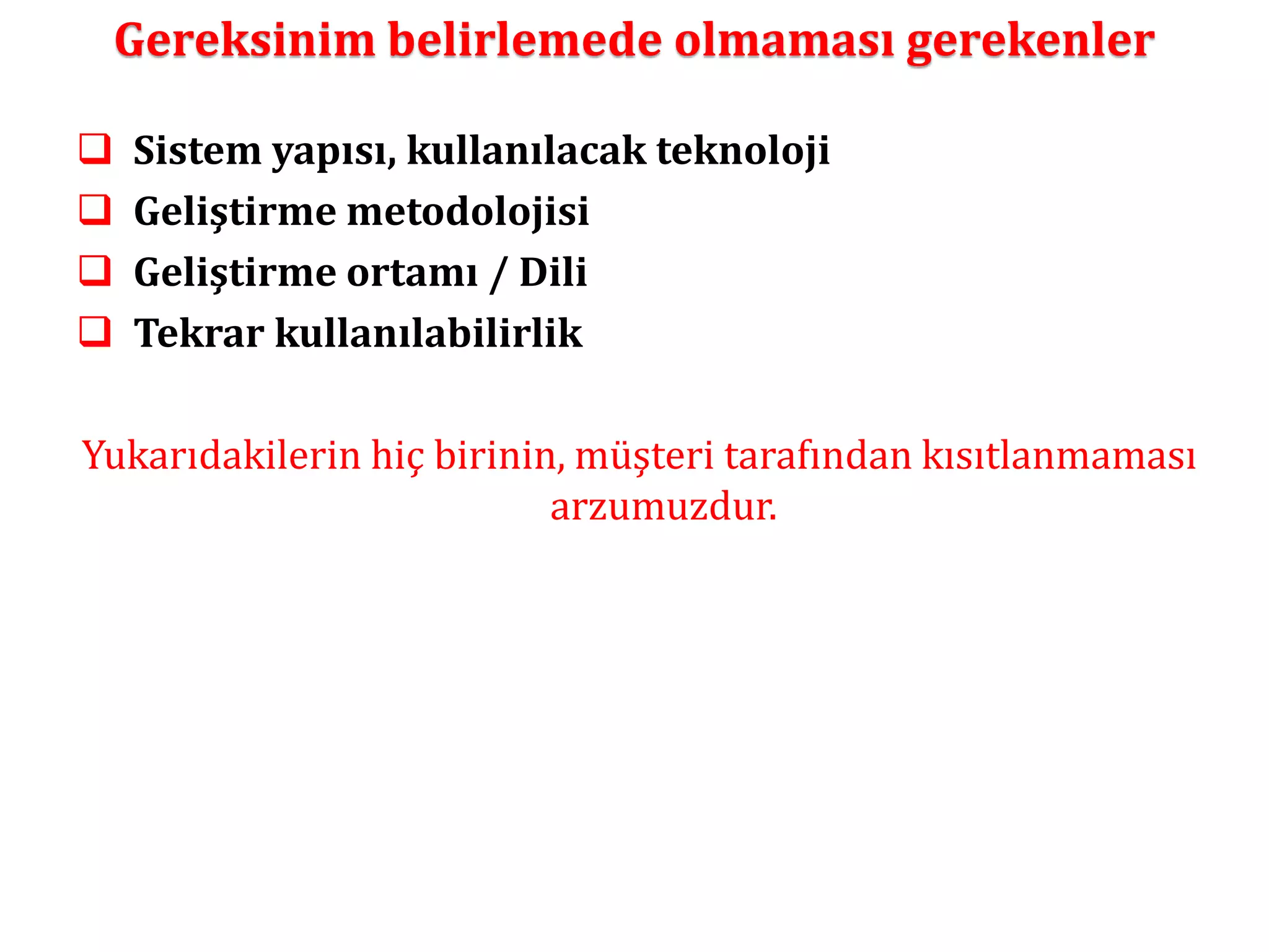 Gereksinim belirlemede olmaması gerekenler 
 Sistem yapısı, kullanılacak teknoloji 
 Geliştirme metodolojisi 
 Geliştirme ortamı / Dili 
 Tekrar kullanılabilirlik 
Yukarıdakilerin hiç birinin, müşteri tarafından kısıtlanmaması 
arzumuzdur. 
 