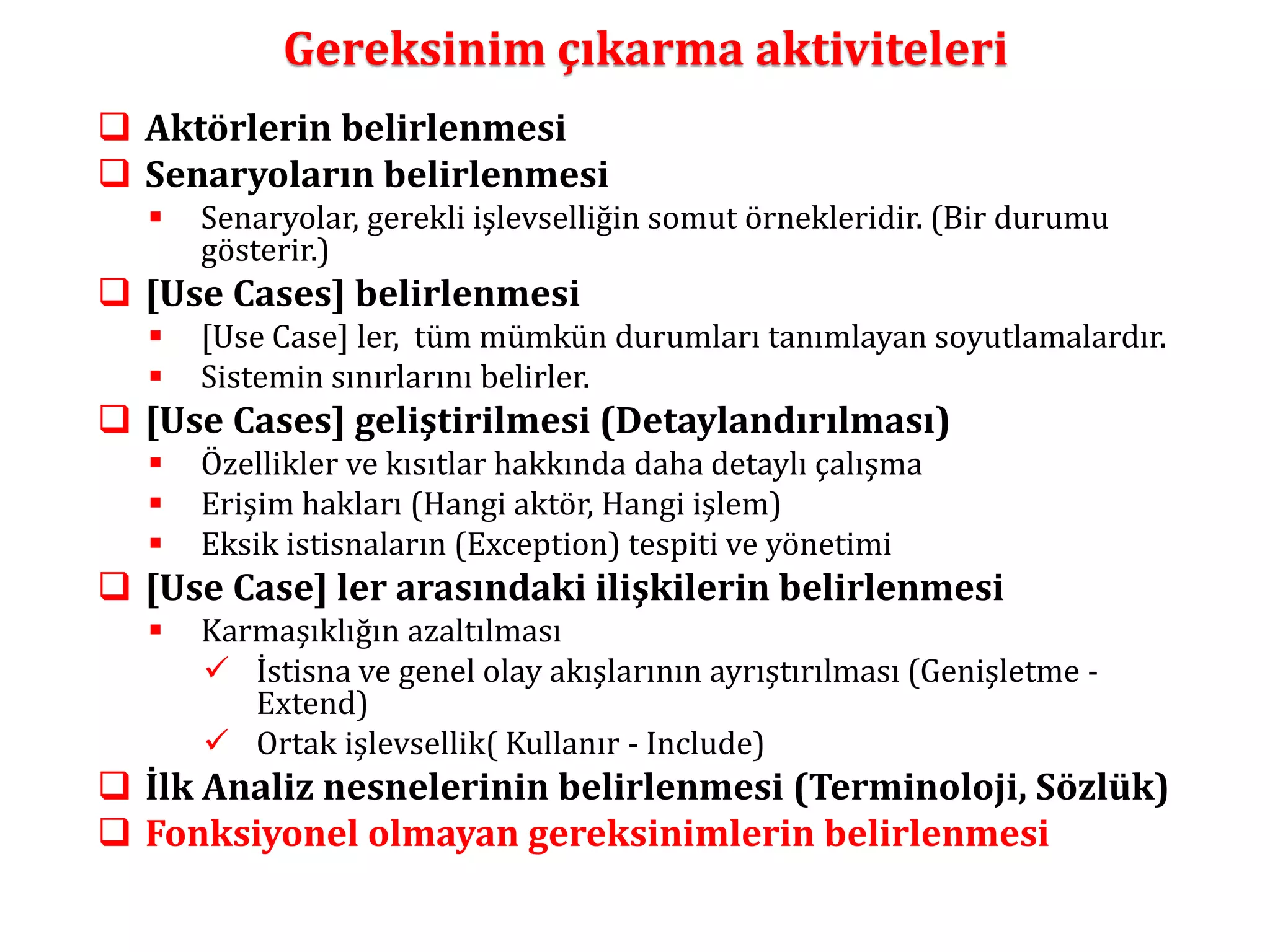 Gereksinim çıkarma aktiviteleri 
 Aktörlerin belirlenmesi 
 Senaryoların belirlenmesi 
 Senaryolar, gerekli işlevselliğin somut örnekleridir. (Bir durumu 
gösterir.) 
 [Use Cases] belirlenmesi 
 [Use Case] ler, tüm mümkün durumları tanımlayan soyutlamalardır. 
 Sistemin sınırlarını belirler. 
 [Use Cases] geliştirilmesi (Detaylandırılması) 
 Özellikler ve kısıtlar hakkında daha detaylı çalışma 
 Erişim hakları (Hangi aktör, Hangi işlem) 
 Eksik istisnaların (Exception) tespiti ve yönetimi 
 [Use Case] ler arasındaki ilişkilerin belirlenmesi 
 Karmaşıklığın azaltılması 
 İstisna ve genel olay akışlarının ayrıştırılması (Genişletme - 
Extend) 
 Ortak işlevsellik( Kullanır - Include) 
 İlk Analiz nesnelerinin belirlenmesi (Terminoloji, Sözlük) 
 Fonksiyonel olmayan gereksinimlerin belirlenmesi 
 
