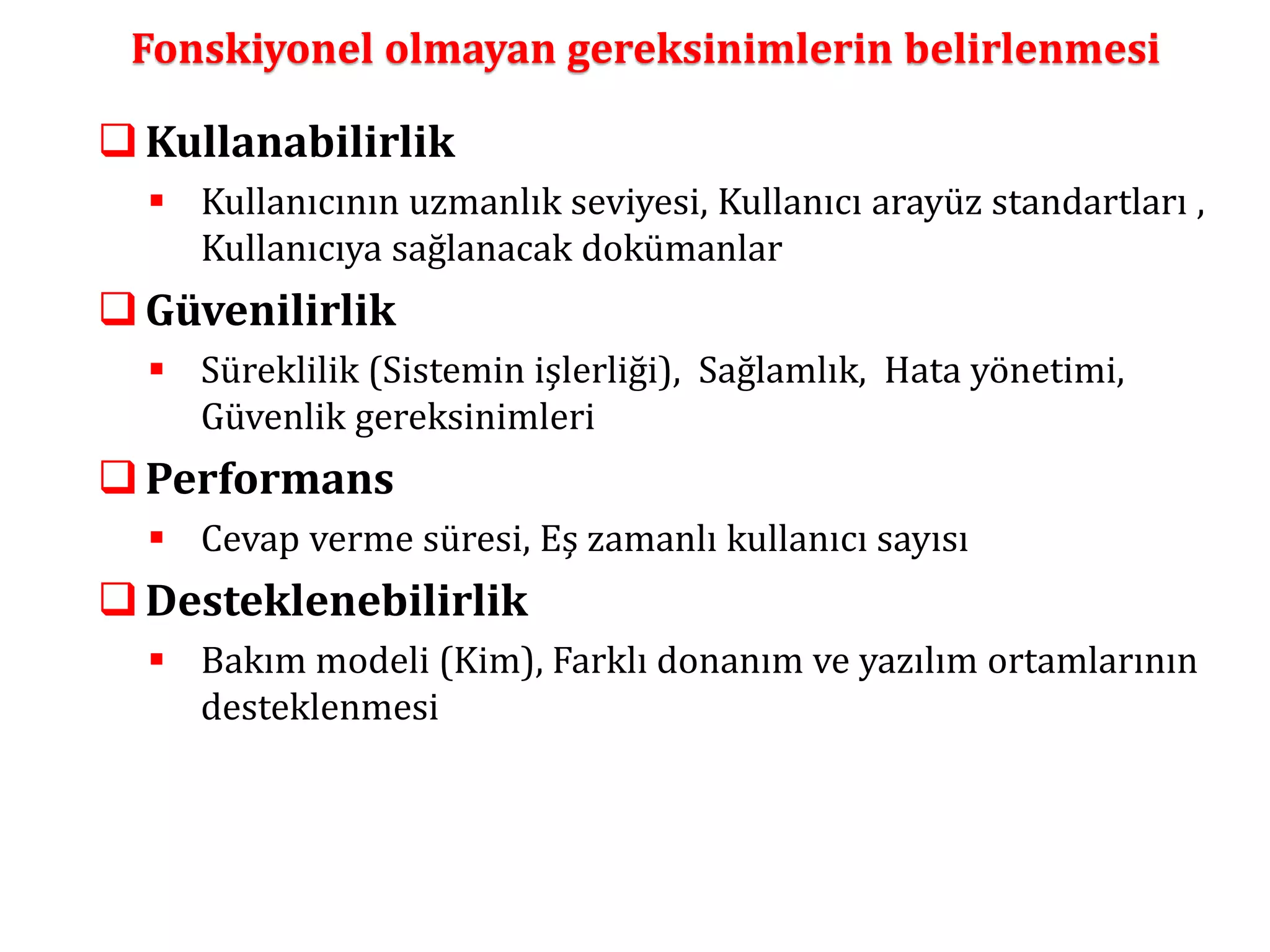 Fonskiyonel olmayan gereksinimlerin belirlenmesi 
Kullanabilirlik 
 Kullanıcının uzmanlık seviyesi, Kullanıcı arayüz standartları , 
Kullanıcıya sağlanacak dokümanlar 
Güvenilirlik 
 Süreklilik (Sistemin işlerliği), Sağlamlık, Hata yönetimi, 
Güvenlik gereksinimleri 
Performans 
 Cevap verme süresi, Eş zamanlı kullanıcı sayısı 
 Desteklenebilirlik 
 Bakım modeli (Kim), Farklı donanım ve yazılım ortamlarının 
desteklenmesi 
 