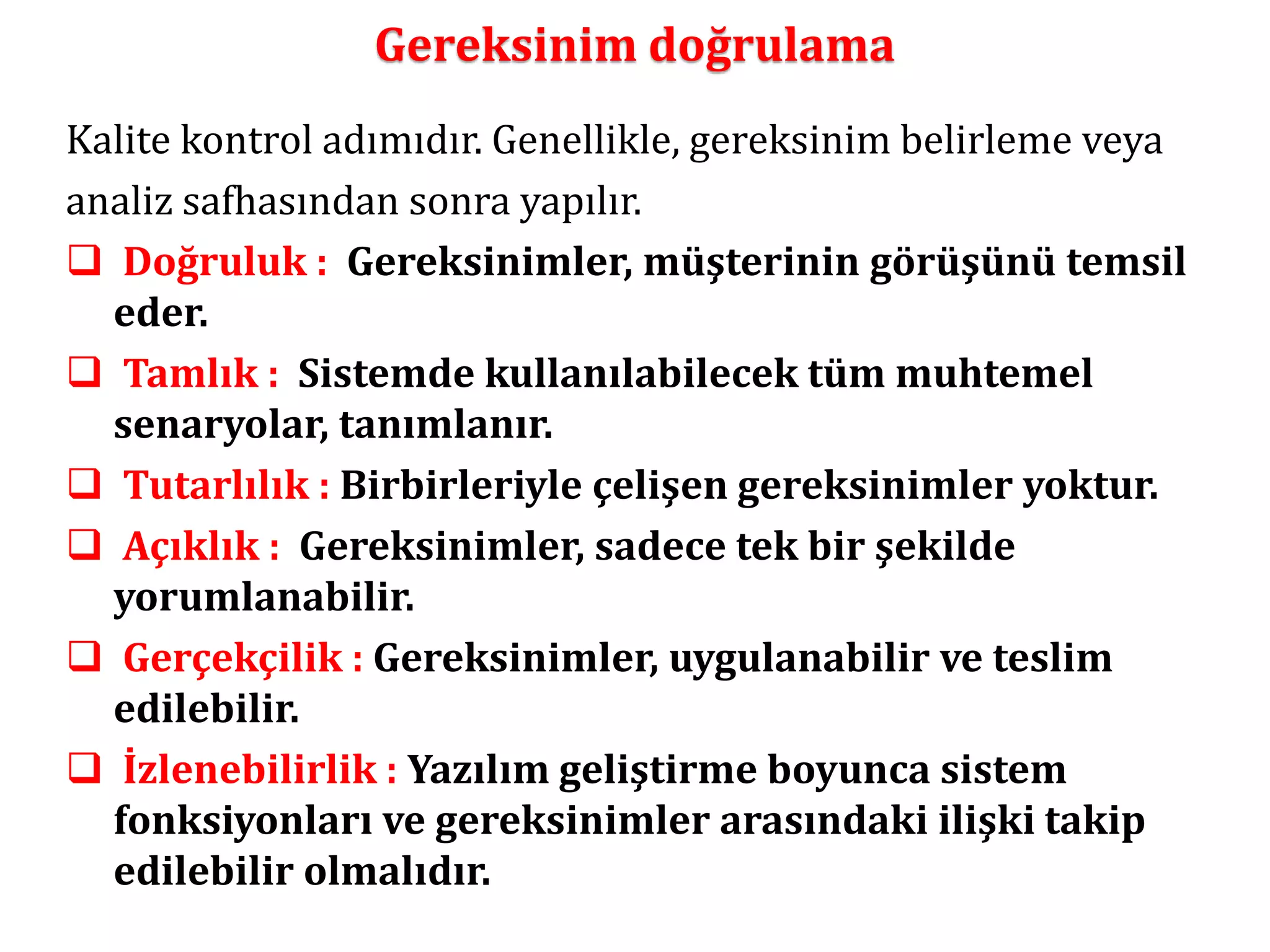 Gereksinim doğrulama 
Kalite kontrol adımıdır. Genellikle, gereksinim belirleme veya 
analiz safhasından sonra yapılır. 
 Doğruluk : Gereksinimler, müşterinin görüşünü temsil 
eder. 
 Tamlık : Sistemde kullanılabilecek tüm muhtemel 
senaryolar, tanımlanır. 
 Tutarlılık : Birbirleriyle çelişen gereksinimler yoktur. 
 Açıklık : Gereksinimler, sadece tek bir şekilde 
yorumlanabilir. 
 Gerçekçilik : Gereksinimler, uygulanabilir ve teslim 
edilebilir. 
 İzlenebilirlik : Yazılım geliştirme boyunca sistem 
fonksiyonları ve gereksinimler arasındaki ilişki takip 
edilebilir olmalıdır. 
 
