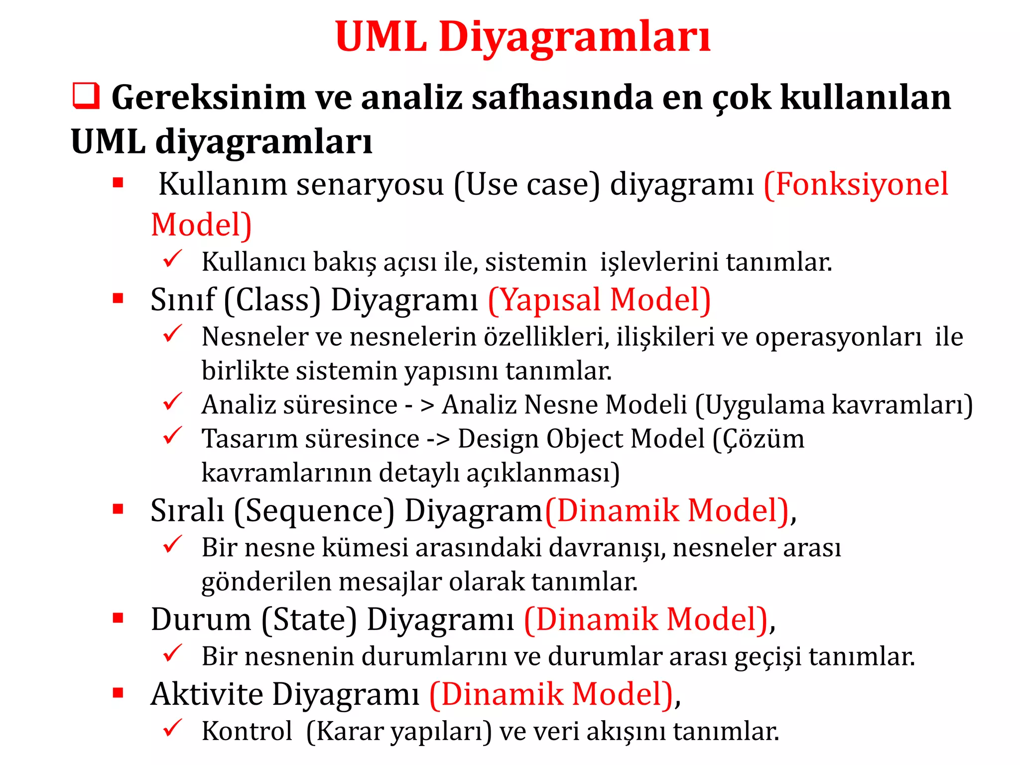 UML Diyagramları 
 Gereksinim ve analiz safhasında en çok kullanılan 
UML diyagramları 
 Kullanım senaryosu (Use case) diyagramı (Fonksiyonel 
Model) 
 Kullanıcı bakış açısı ile, sistemin işlevlerini tanımlar. 
 Sınıf (Class) Diyagramı (Yapısal Model) 
 Nesneler ve nesnelerin özellikleri, ilişkileri ve operasyonları ile 
birlikte sistemin yapısını tanımlar. 
 Analiz süresince - > Analiz Nesne Modeli (Uygulama kavramları) 
 Tasarım süresince -> Design Object Model (Çözüm 
kavramlarının detaylı açıklanması) 
 Sıralı (Sequence) Diyagram(Dinamik Model), 
 Bir nesne kümesi arasındaki davranışı, nesneler arası 
gönderilen mesajlar olarak tanımlar. 
 Durum (State) Diyagramı (Dinamik Model), 
 Bir nesnenin durumlarını ve durumlar arası geçişi tanımlar. 
 Aktivite Diyagramı (Dinamik Model), 
 Kontrol (Karar yapıları) ve veri akışını tanımlar. 
 