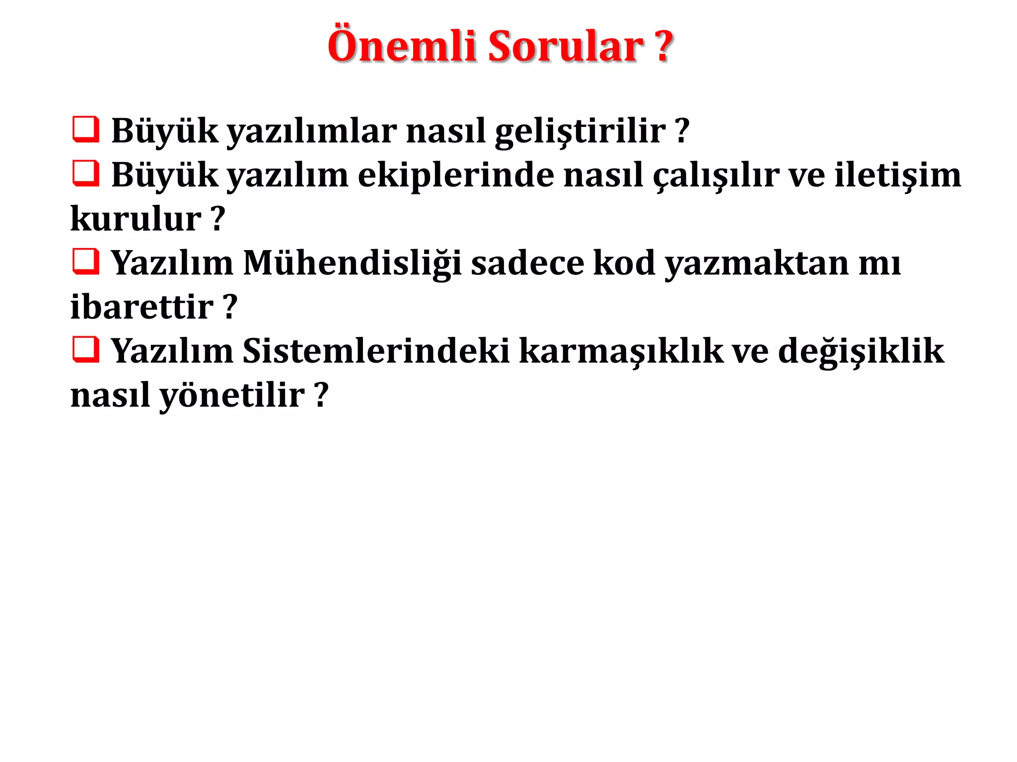 Önemli Sorular ? 
 Büyük yazılımlar nasıl geliştirilir ? 
 Büyük yazılım ekiplerinde nasıl çalışılır ve iletişim 
kurulur ? 
 Yazılım Mühendisliği sadece kod yazmaktan mı 
ibarettir ? 
 Yazılım Sistemlerindeki karmaşıklık ve değişiklik 
nasıl yönetilir ? 
 