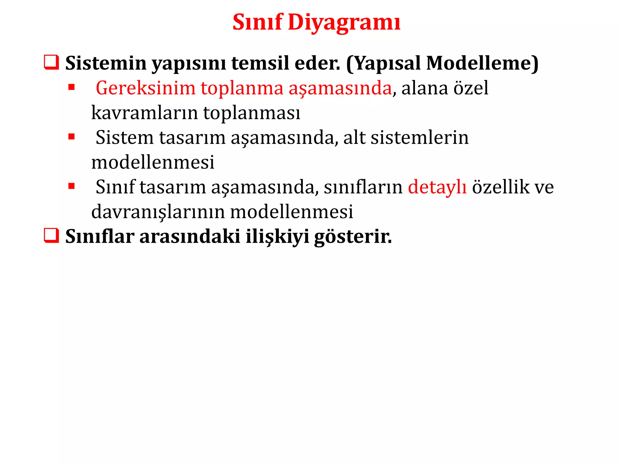 Sınıf Diyagramı 
 Sistemin yapısını temsil eder. (Yapısal Modelleme) 
 Gereksinim toplanma aşamasında, alana özel 
kavramların toplanması 
 Sistem tasarım aşamasında, alt sistemlerin 
modellenmesi 
 Sınıf tasarım aşamasında, sınıfların detaylı özellik ve 
davranışlarının modellenmesi 
 Sınıflar arasındaki ilişkiyi gösterir. 
 