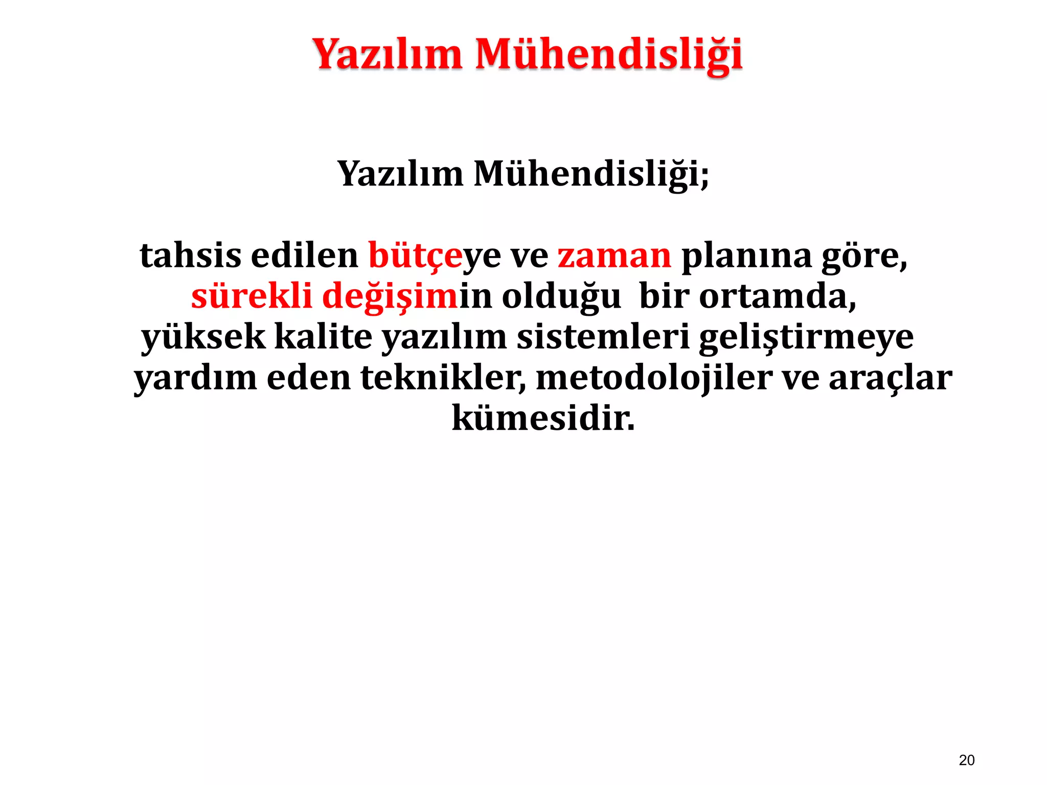 20 
Yazılım Mühendisliği 
Yazılım Mühendisliği; 
tahsis edilen bütçeye ve zaman planına göre, 
sürekli değişimin olduğu bir ortamda, 
yüksek kalite yazılım sistemleri geliştirmeye 
yardım eden teknikler, metodolojiler ve araçlar 
kümesidir. 
 