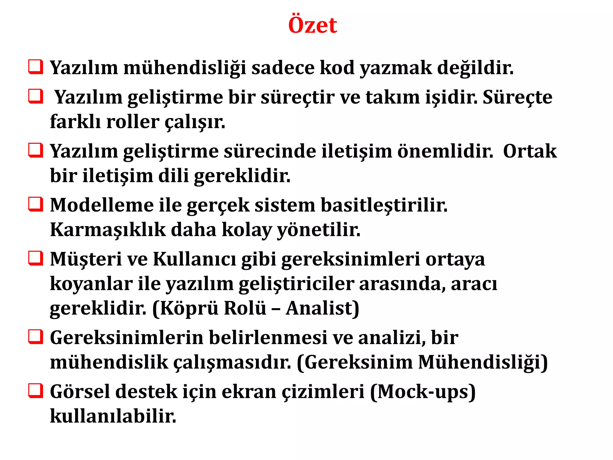 Özet 
 Yazılım mühendisliği sadece kod yazmak değildir. 
 Yazılım geliştirme bir süreçtir ve takım işidir. Süreçte 
farklı roller çalışır. 
 Yazılım geliştirme sürecinde iletişim önemlidir. Ortak 
bir iletişim dili gereklidir. 
 Modelleme ile gerçek sistem basitleştirilir. 
Karmaşıklık daha kolay yönetilir. 
 Müşteri ve Kullanıcı gibi gereksinimleri ortaya 
koyanlar ile yazılım geliştiriciler arasında, aracı 
gereklidir. (Köprü Rolü – Analist) 
 Gereksinimlerin belirlenmesi ve analizi, bir 
mühendislik çalışmasıdır. (Gereksinim Mühendisliği) 
 Görsel destek için ekran çizimleri (Mock-ups) 
kullanılabilir. 
 