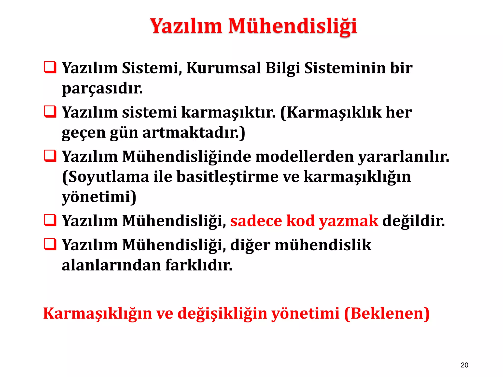 20 
Yazılım Mühendisliği 
 Yazılım Sistemi, Kurumsal Bilgi Sisteminin bir 
parçasıdır. 
 Yazılım sistemi karmaşıktır. (Karmaşıklık her 
geçen gün artmaktadır.) 
 Yazılım Mühendisliğinde modellerden yararlanılır. 
(Soyutlama ile basitleştirme ve karmaşıklığın 
yönetimi) 
 Yazılım Mühendisliği, sadece kod yazmak değildir. 
 Yazılım Mühendisliği, diğer mühendislik 
alanlarından farklıdır. 
Karmaşıklığın ve değişikliğin yönetimi (Beklenen) 
 