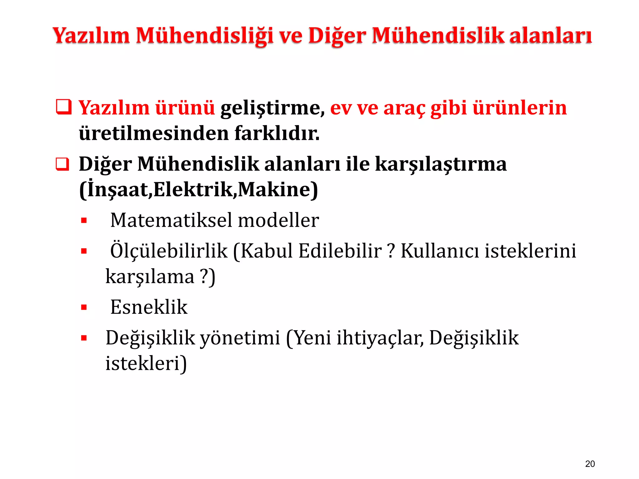 Yazılım Mühendisliği ve Diğer Mühendislik alanları 
20 
 Yazılım ürünü geliştirme, ev ve araç gibi ürünlerin 
üretilmesinden farklıdır. 
 Diğer Mühendislik alanları ile karşılaştırma 
(İnşaat,Elektrik,Makine) 
 Matematiksel modeller 
 Ölçülebilirlik (Kabul Edilebilir ? Kullanıcı isteklerini 
karşılama ?) 
 Esneklik 
 Değişiklik yönetimi (Yeni ihtiyaçlar, Değişiklik 
istekleri) 
 