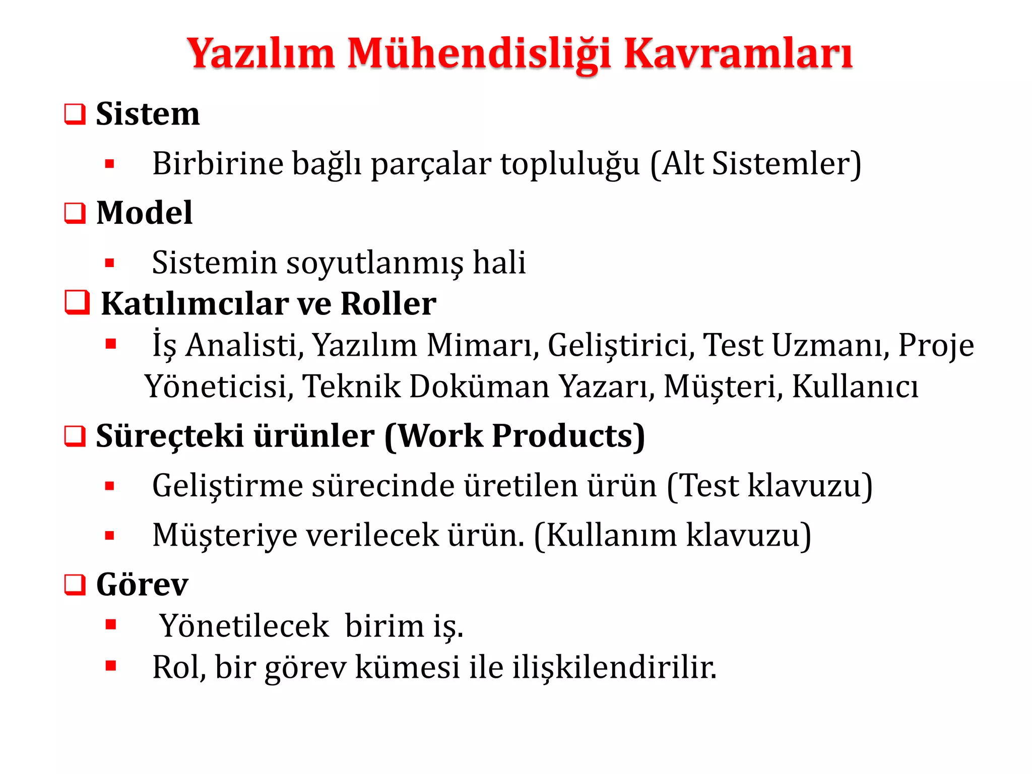 Yazılım Mühendisliği Kavramları 
 Sistem 
 Birbirine bağlı parçalar topluluğu (Alt Sistemler) 
 Model 
 Sistemin soyutlanmış hali 
 Katılımcılar ve Roller 
 İş Analisti, Yazılım Mimarı, Geliştirici, Test Uzmanı, Proje 
Yöneticisi, Teknik Doküman Yazarı, Müşteri, Kullanıcı 
 Süreçteki ürünler (Work Products) 
 Geliştirme sürecinde üretilen ürün (Test klavuzu) 
 Müşteriye verilecek ürün. (Kullanım klavuzu) 
 Görev 
 Yönetilecek birim iş. 
 Rol, bir görev kümesi ile ilişkilendirilir. 
 
