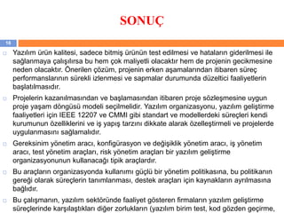 SONUÇ
 Yazılım ürün kalitesi, sadece bitmiş ürünün test edilmesi ve hataların giderilmesi ile
sağlanmaya çalışılırsa bu hem çok maliyetli olacaktır hem de projenin gecikmesine
neden olacaktır. Önerilen çözüm, projenin erken aşamalarından itibaren süreç
performanslarının sürekli izlenmesi ve sapmalar durumunda düzeltici faaliyetlerin
başlatılmasıdır.
 Projelerin kazanılmasından ve başlamasından itibaren proje sözleşmesine uygun
proje yaşam döngüsü modeli seçilmelidir. Yazılım organizasyonu, yazılım geliştirme
faaliyetleri için IEEE 12207 ve CMMI gibi standart ve modellerdeki süreçleri kendi
kurumunun özelliklerini ve iş yapış tarzını dikkate alarak özelleştirmeli ve projelerde
uygulanmasını sağlamalıdır.
 Gereksinim yönetim aracı, konfigürasyon ve değişiklik yönetim aracı, iş yönetim
aracı, test yönetim araçları, risk yönetim araçları bir yazılım geliştirme
organizasyonunun kullanacağı tipik araçlardır.
 Bu araçların organizasyonda kullanımı güçlü bir yönetim politikasına, bu politikanın
gereği olarak süreçlerin tanımlanması, destek araçları için kaynakların ayrılmasına
bağlıdır.
 Bu çalışmanın, yazılım sektöründe faaliyet gösteren firmaların yazılım geliştirme
süreçlerinde karşılaştıkları diğer zorlukların (yazılım birim test, kod gözden geçirme,
16
 