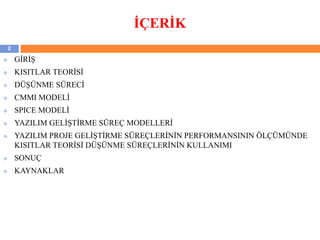 İÇERİK
 GİRİŞ
 KISITLAR TEORİSİ
 DÜŞÜNME SÜRECİ
 CMMI MODELİ
 SPICE MODELİ
 YAZILIM GELİŞTİRME SÜREÇ MODELLERİ
 YAZILIM PROJE GELİŞTİRME SÜREÇLERİNİN PERFORMANSININ ÖLÇÜMÜNDE
KISITLAR TEORİSİ DÜŞÜNME SÜREÇLERİNİN KULLANIMI
 SONUÇ
 KAYNAKLAR
2
 
