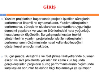 GİRİŞ
 Yazılım projelerinin başarısında projede işletilen süreçlerin
performansı önemli rol oynamaktadır. Yazılım süreçlerinin
performansı, süreçlerin uluslararası standartlara uygunluğu
denetimi yapılarak ve yazılım ürünlerindeki hata yoğunluğu
hesaplanarak ölçülebilir. Bu çalışmada kısıtlar teorisi
yöntemlerinin yazılım projelerinde işletilen süreçlerinin
performansının ölçülmesinde nasıl kullanılabileceğinin
gösterilmesi amaçlanmaktadır.
 Bu çalışmada, Araştırma ve Geliştirme faaliyetlerinde bulunan,
askeri ve sivil projelerde yer alan bir kamu kuruluşunda
gerçekleştirilen projelerin süreç performanslarının ölçümünde
karşılaşılan sorunlar hakkında bilgi toplanmaya çalışılmıştır.
3
 
