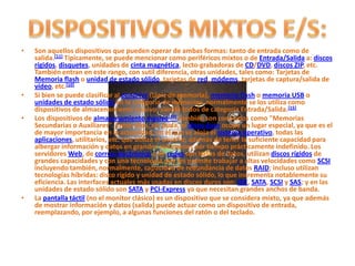 •   Son aquellos dispositivos que pueden operar de ambas formas: tanto de entrada como de
    salida.[11] Típicamente, se puede mencionar como periféricos mixtos o de Entrada/Salida a: discos
    rígidos, disquetes, unidades de cinta magnética, lecto-grabadoras de CD/DVD, discos ZIP, etc.
    También entran en este rango, con sutil diferencia, otras unidades, tales como: Tarjetas de
    Memoria flash o unidad de estado sólido, tarjetas de red, módems, tarjetas de captura/salida de
    vídeo, etc.[10]
•   Si bien se puede clasificar al pendrive (lápiz de memoria), memoria flash o memoria USB o
    unidades de estado sólido en la categoría de memorias, normalmente se los utiliza como
    dispositivos de almacenamiento masivo; siendo todos de categoría Entrada/Salida.[15]
•   Los dispositivos de almacenamiento masivo[10] también son conocidos como "Memorias
    Secundarias o Auxiliares". Entre ellos, sin duda, el disco duro ocupa un lugar especial, ya que es el
    de mayor importancia en la actualidad, en el que se aloja el sistema operativo, todas las
    aplicaciones, utilitarios, etc. que utiliza el usuario; además de tener la suficiente capacidad para
    albergar información y datos en grandes volúmenes por tiempo prácticamente indefinido. Los
    servidores Web, de correo electrónico y de redes con bases de datos, utilizan discos rígidos de
    grandes capacidades y con una tecnología que les permite trabajar a altas velocidades como SCSI
    incluyendo también, normalmente, capacidad de redundancia de datos RAID; incluso utilizan
    tecnologías híbridas: disco rígido y unidad de estado sólido, lo que incrementa notablemente su
    eficiencia. Las interfaces actuales más usadas en discos duros son: IDE, SATA, SCSI y SAS; y en las
    unidades de estado sólido son SATA y PCI-Express ya que necesitan grandes anchos de banda.
•   La pantalla táctil (no el monitor clásico) es un dispositivo que se considera mixto, ya que además
    de mostrar información y datos (salida) puede actuar como un dispositivo de entrada,
    reemplazando, por ejemplo, a algunas funciones del ratón o del teclado.
 