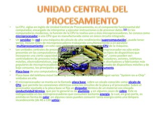 •   La CPU, siglas en inglés de Unidad Central de Procesamiento, es el componente fundamental del
    computador, encargado de interpretar y ejecutar instrucciones y de procesar datos.[12] En los
    computadores modernos, la función de la CPU la realiza uno o más microprocesadores. Se conoce como
    microprocesador a una CPU que es manufacturada como un único circuito integrado.
•   Un servidor de red o una máquina de cálculo de alto rendimiento (supercomputación), puede tener
    varios, incluso miles de microprocesadores trabajando simultáneamente o en paralelo
    (multiprocesamiento); en este caso, todo ese conjunto conforma la CPU de la máquina.
•   Las unidades centrales de proceso (CPU) en la forma de un único microprocesador no sólo están
    presentes en las computadoras personales (PC), sino también en otros tipos de dispositivos que
    incorporan una cierta capacidad de proceso o "inteligencia electrónica", como pueden ser:
    controladores de procesos industriales, televisores, automóviles, calculadores, aviones, teléfonos
    móviles, electrodomésticos, juguetes y muchos más. Actualmente los diseñadores y fabricantes más
    populares de microprocesadores de PC son Intel y AMD; y para el mercado de dispositivos móviles y de
    bajo consumo, los principales son Samsung, Qualcomm y Texas Instruments.
•   Placa base de una computadora, formato µATX.
•   Placa base del teléfono móvil Samsung Galaxy Spica, se pueden distinguir varios "System-on-a-Chip"
    soldados en ella
•   El microprocesador se monta en la llamada placa base, sobre un zócalo conocido como zócalo de
    CPU, que permite las conexiones eléctricas entre los circuitos de la placa y el procesador. Sobre el
    procesador ajustado a la placa base se fija un disipador térmico de un material con elevada
    conductividad térmica, que por lo general es de aluminio, y en algunos casos de cobre. Éste es
    indispensable en los microprocesadores que consumen bastante energía, la cual, en gran parte, es
    emitida en forma de calor: en algunos casos pueden consumir tanta energía como una lámpara
    incandescente (de 40 a 130 vatios).
 