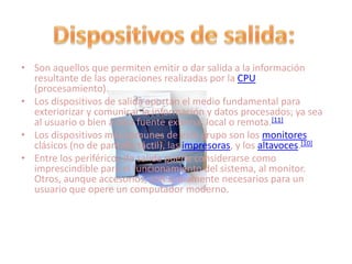 • Son aquellos que permiten emitir o dar salida a la información
  resultante de las operaciones realizadas por la CPU
  (procesamiento).
• Los dispositivos de salida aportan el medio fundamental para
  exteriorizar y comunicar la información y datos procesados; ya sea
  al usuario o bien a otra fuente externa, local o remota.[11]
• Los dispositivos más comunes de este grupo son los monitores
  clásicos (no de pantalla táctil), las impresoras, y los altavoces.[10]
• Entre los periféricos de salida puede considerarse como
  imprescindible para el funcionamiento del sistema, al monitor.
  Otros, aunque accesorios, son sumamente necesarios para un
  usuario que opere un computador moderno.
 