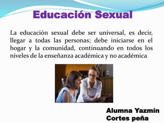 Educación Sexual
La educación sexual debe ser universal, es decir,
llegar a todas las personas; debe iniciarse en el
hogar y la comunidad, continuando en todos los
niveles de la enseñanza académica y no académica.
Alumna Yazmín
Cortes peña
 