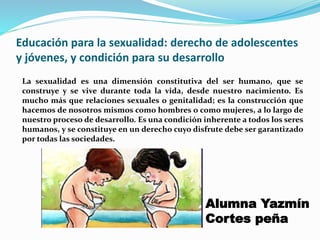 Educación para la sexualidad: derecho de adolescentes
y jóvenes, y condición para su desarrollo
La sexualidad es una dimensión constitutiva del ser humano, que se
construye y se vive durante toda la vida, desde nuestro nacimiento. Es
mucho más que relaciones sexuales o genitalidad; es la construcción que
hacemos de nosotros mismos como hombres o como mujeres, a lo largo de
nuestro proceso de desarrollo. Es una condición inherente a todos los seres
humanos, y se constituye en un derecho cuyo disfrute debe ser garantizado
por todas las sociedades.
Alumna Yazmín
Cortes peña
 
