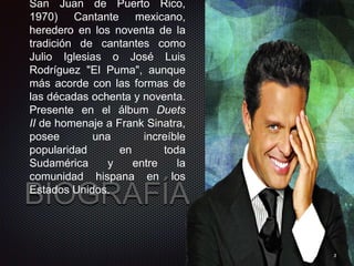 BIOGRAFÍA
San Juan de Puerto Rico,
1970) Cantante mexicano,
heredero en los noventa de la
tradición de cantantes como
Julio Iglesias o José Luis
Rodríguez "El Puma", aunque
más acorde con las formas de
las décadas ochenta y noventa.
Presente en el álbum Duets
II de homenaje a Frank Sinatra,
posee una increíble
popularidad en toda
Sudamérica y entre la
comunidad hispana en los
Estados Unidos.
3
 
