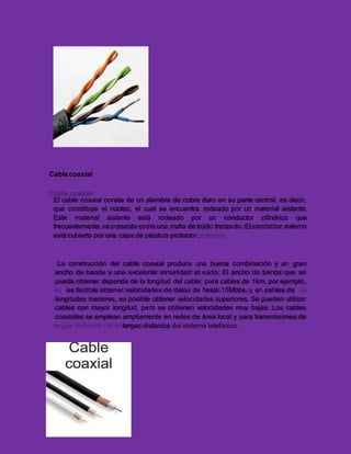 Cablecoaxial
El cable coaxial consta de un alambre de cobre duro en su parte central, es decir,
que constituye el núcleo, el cual se encuentra rodeado por un material aislante.
Este material aislante está rodeado por un conductor cilíndrico que
frecuentemente se presenta como una malla de tejido trenzado. El conductor externo
está cubierto por una capa de plástico protector.
La construcción del cable coaxial produce una buena combinación y un gran
ancho de banda y una excelente inmunidad al ruido. El ancho de banda que se
puede obtener depende de la longitud del cable; para cables de 1km, por ejemplo,
es factible obtener velocidades de datos de hasta 10Mbps, y en cables de
longitudes menores, es posible obtener velocidades superiores. Se pueden utilizar
cables con mayor longitud, pero se obtienen velocidades muy bajas. Los cables
coaxiales se emplean ampliamente en redes de área local y para transmisiones de
largas distancia del sistema telefónico.
 
