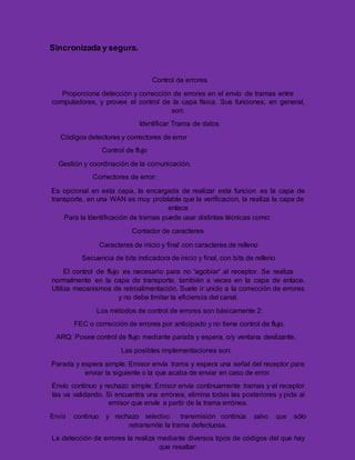 Sincronizada y segura.
Control de errores
Proporciona detección y corrección de errores en el envío de tramas entre
computadores, y provee el control de la capa física. Sus funciones, en general,
son:
Identificar Trama de datos
Códigos detectores y correctores de error
Control de flujo
Gestión y coordinación de la comunicación.
Correctores de error:
Es opcional en esta capa, la encargada de realizar esta funcion es la capa de
transporte, en una WAN es muy problable que la verificacion, la realiza la capa de
enlace
Para la Identificación de tramas puede usar distintas técnicas como:
Contador de caracteres
Caracteres de inicio y final con caracteres de relleno
Secuencia de bits indicadora de inicio y final, con bits de relleno
El control de flujo es necesario para no 'agobiar' al receptor. Se realiza
normalmente en la capa de transporte, también a veces en la capa de enlace.
Utiliza mecanismos de retroalimentación. Suele ir unido a la corrección de errores
y no debe limitar la eficiencia del canal.
Los métodos de control de errores son básicamente 2:
FEC o corrección de errores por anticipado y no tiene control de flujo.
ARQ: Posee control de flujo mediante parada y espera, o/y ventana deslizante.
Las posibles implementaciones son:
Parada y espera simple: Emisor envía trama y espera una señal del receptor para
enviar la siguiente o la que acaba de enviar en caso de error.
Envío continuo y rechazo simple: Emisor envía continuamente tramas y el receptor
las va validando. Si encuentra una errónea, elimina todas las posteriores y pide al
emisor que envíe a partir de la trama errónea.
Envío continuo y rechazo selectivo: transmisión continúa salvo que sólo
retransmite la trama defectuosa.
La detección de errores la realiza mediante diversos tipos de códigos del que hay
que resaltar:
 