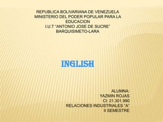 REPUBLICA BOLIVARIANA DE VENEZUELA
MINISTERIO DEL PODER POPULAR PARA LA
EDUCACION
I.U.T “ANTONIO JOSE DE SUCRE”
BARQUISIMETO-LARA
INGLISH
ALUMNA:
YAZMIN ROJAS
CI: 21.301.990
RELACIONES INDUSTRIALES “A”
II SEMESTRE
 