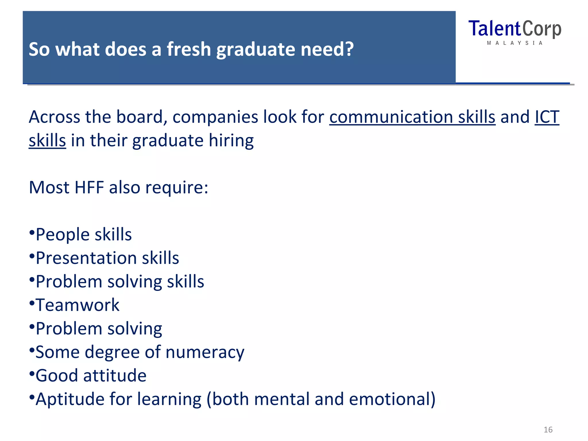 So what does a fresh graduate need? 
Across the board, companies look for communication skills and ICT 
skills in their graduate hiring 
16 
Most HFF also require: 
•People skills 
•Presentation skills 
•Problem solving skills 
•Teamwork 
•Problem solving 
•Some degree of numeracy 
•Good attitude 
•Aptitude for learning (both mental and emotional) 
 