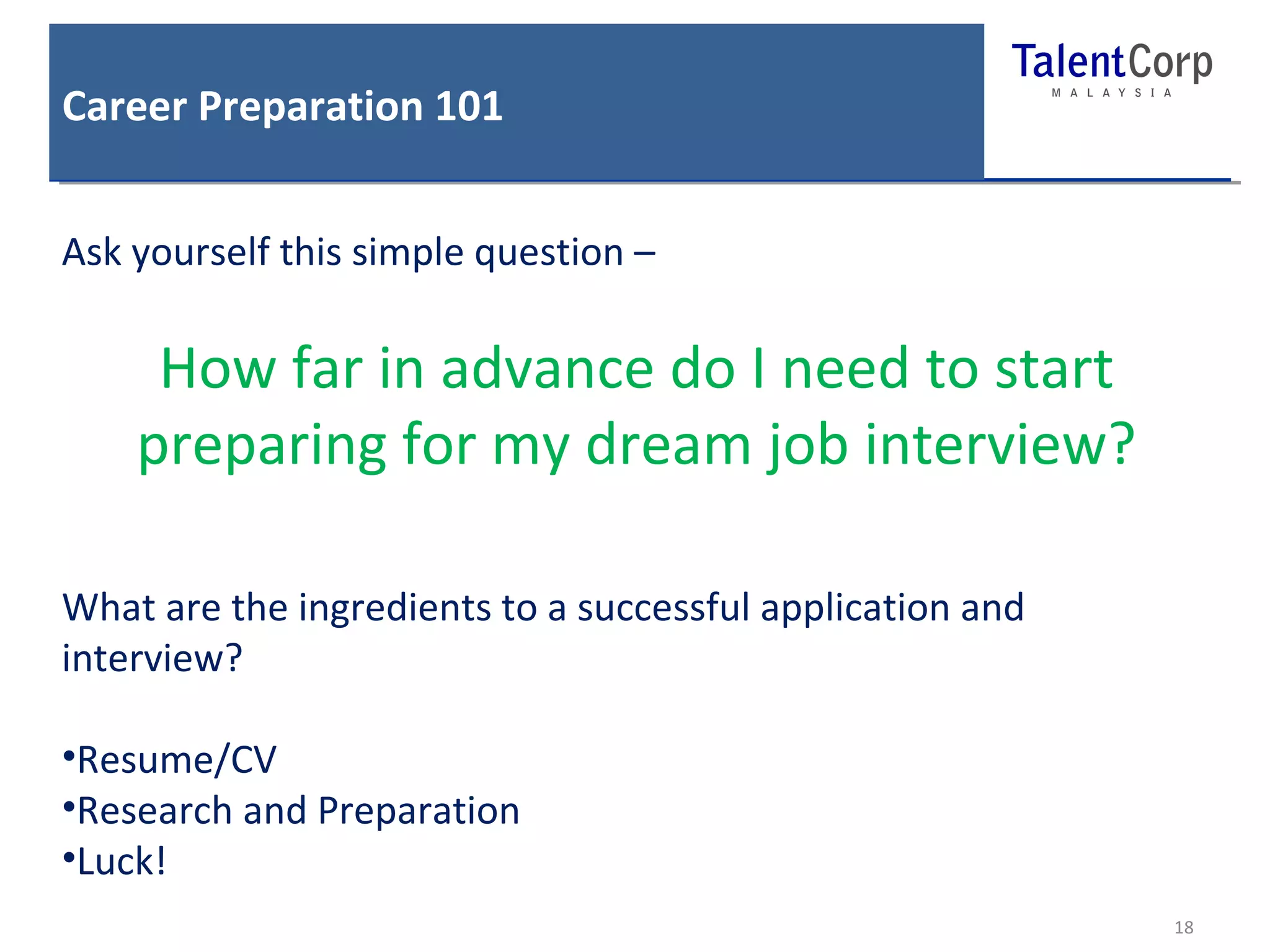 Career Preparation 101 
18 
Ask yourself this simple question – 
How far in advance do I need to start 
preparing for my dream job interview? 
What are the ingredients to a successful application and 
interview? 
•Resume/CV 
•Research and Preparation 
•Luck! 
 