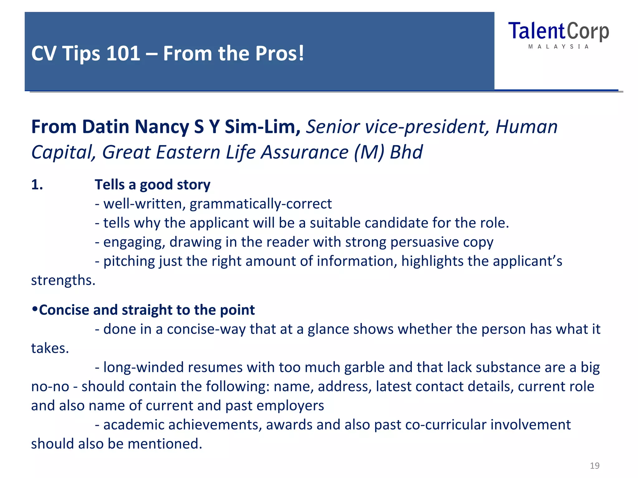 CV Tips 101 – From the Pros! 
19 
From Datin Nancy S Y Sim-Lim, Senior vice-president, Human 
Capital, Great Eastern Life Assurance (M) Bhd 
1. Tells a good story 
- well-written, grammatically-correct 
- tells why the applicant will be a suitable candidate for the role. 
- engaging, drawing in the reader with strong persuasive copy 
- pitching just the right amount of information, highlights the applicant’s 
strengths. 
•Concise and straight to the point 
- done in a concise-way that at a glance shows whether the person has what it 
takes. 
- long-winded resumes with too much garble and that lack substance are a big 
no-no - should contain the following: name, address, latest contact details, current role 
and also name of current and past employers 
- academic achievements, awards and also past co-curricular involvement 
should also be mentioned. 
 